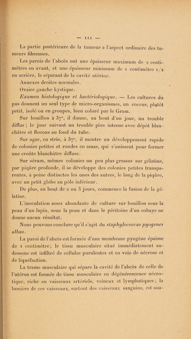 La partie postérieure de la tumeur a l’aspect ordinaire des tu¬ meurs fibreuses. Les parois de 1 abcès ont une épaisseur maximum de 2 centi¬ mètres en avant, et une épaisseur minimum de 1 centimètre 1/2 en arrière, le séparant de la cavité utérine. Annexes droites normales. Ovaire gauche kystique. Examen histologique et bactériologique. — Les cultures du pus donnent un seul type de micro-organismes, un coccus, plutôt petit, isolé ou en groupes, bien coloré par le Gram. Sur bouillon à 87°, il donne, au bout d’un jour, un trouble diffus ; le jour suivant un trouble plus intense avec dépôt blan¬ châtre et flocons au fond du tube. Sur agar, en strie, à 87°, il montre un développement rapide de colonies petites et rondes en amas, qui s’unissent pour former une croûte blanchâtre diffuse. Sur sérum, mêmes colonies un peu plus grosses sur gélatine, par piqûre profonde, il se développe des colonies petites transpa¬ rentes, à peine distinctes les unes des autres, le long de la piqûre, avec un petit globe au pôle inférieur. De plus, au bout de 2 ou 3 jours, commence la fusion de la gé¬ latine. L’inoculation assez abondante de culture sur bouillon sous la peau d’un lapin, sous la peau et dans le péritoine d’un cobaye ne donne aucun résultat. Nous pouvons conclure qu’il s’agit du staphylococcus pyogenes albus. La paroi de l’abcès est formée d’une membrane pyogène épaisse de 1 centimètre; le tissu musculaire situé immédiatement au- dessous est infiltré de cellules purulentes et en voie de nécrose et de liquéfaction. La trame musculaire qui sépare la cavité de l’abcès de celle de l’utérus est formée de tissu musculaire en dégénérescence nécro¬ tique, riche en vaisseaux artériels, veineux et lymphatiques ; la lumière de ces vaisseaux, surtout des vaisseaux sanguins, est sou-