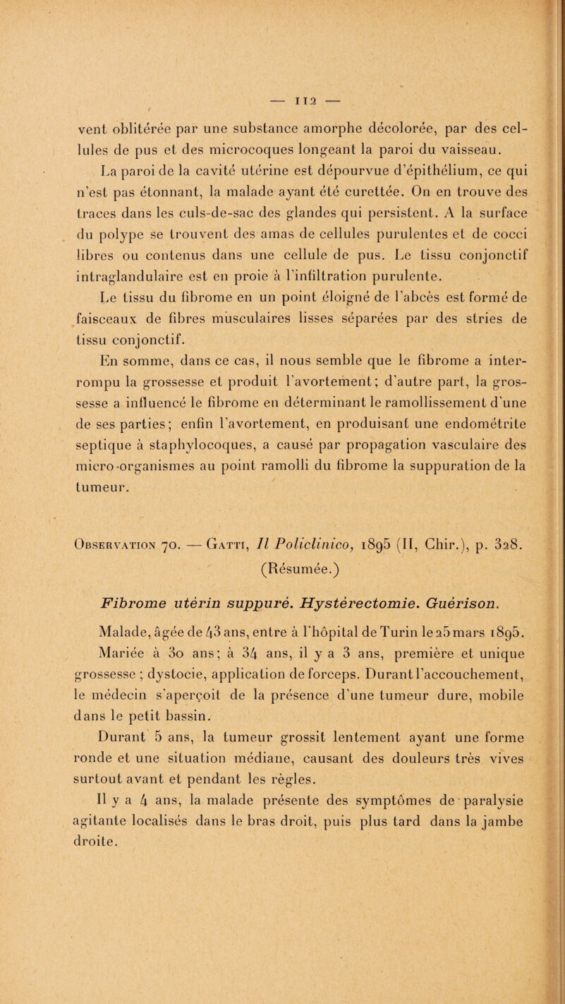vent oblitérée par une substance amorphe décolorée, par des cel¬ lules de pus et des microcoques longeant la paroi du vaisseau. La paroi de la cavité utérine est dépourvue d’épithélium, ce qui n’est pas étonnant, la malade ayant été curettée. On en trouve des traces dans les culs-de-sac des glandes qui persistent. A la surface du polype se trouvent des amas de cellules purulentes et de cocci libres ou contenus dans une cellule de pus. Le tissu conjonctif intraglandulaire est en proie à l’infiltration purulente. Le tissu du fibrome en un point éloigné de l’abcès est formé de faisceaux de fibres musculaires lisses séparées par des stries de tissu conjonctif. En somme, dans ce cas, il nous semble que le fibrome a inter¬ rompu la grossesse et produit l’avortement; d'autre part, la gros¬ sesse a influencé le fibrome en déterminant le ramollissement d’une de ses parties ; enfin l’avortement, en produisant une endométrite septique à staphylocoques, a causé par propagation vasculaire des micro-organismes au point ramolli du fibrome la suppuration de la tumeur. Observation 70. —Gatti, Il Policlinico, 1895 (II, Chir.), p. 328. (Résumée.) Fibrome utérin suppuré. Hystérectomie. Guérison. Malade, âgée de 43 ans, entre à l'hôpital de Turin le25mars 1895. Mariée à 3o ans; à 34 ans, il y a 3 ans, première et unique grossesse ; dystocie, application de forceps. Durant l’accouchement, le médecin s’aperçoit de la présence d’une tumeur dure, mobile dans le petit bassin. Durant 5 ans, la tumeur grossit lentement ayant une forme ronde et une situation médiane, causant des douleurs très vives surtout avant et pendant les règles. Il y a 4 ans, la malade présente des symptômes de paralysie agitante localisés dans le bras droit, puis plus tard dans la jambe droite.