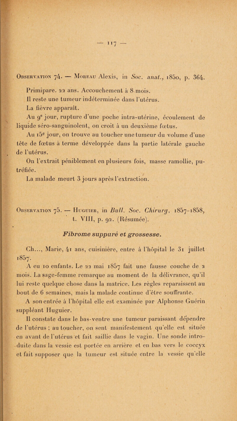 Observation 74. — Moreau Alexis, in Soc. anat., i85o, p. 364. Primipare. 22 ans. Accouchement à 8 mois. Il reste une tumeur indéterminée dans l’utérus. La fièvre apparaît. Au 9e jour, rupture d’une poche intra-utérine, écoulement de liquide séro-sanguinolent, on croit à un deuxième fœtus. Au ï5e jour, on trouve au toucher une tumeur du volume d’une tête de fœtus à terme développée dans la partie latérale gauche de l’utérus. On l’extrait péniblement en plusieurs fois, masse ramollie, pu¬ tréfiée. La malade meurt 3 jours après l'extraction. Observation 76. — Huguier, in Bull. Soc. Chirurg, 1857— 1858^, t. VIII, p. 92. (Résumée). Fibrome suppuré et grossesse. Ch..., Marie, 4i ans, cuisinière, entre à l’hôpital le 3i juillet 1857. A eu 10 enfants. Le 22 mai 1867 fait une fausse couche de 2 mois. La sage-femme remarque au moment de la délivrance, qu’il lui reste quelque chose dans la matrice. Les règles reparaissent au bout de 6 semaines, mais la malade continue d'être souffrante. A son entrée à l’hôpital elle est examinée par Alphonse Guérin suppléant Huguier. Il constate dans le bas-ventre une tumeur paraissant dépendre de l’utérus ; au toucher, on sent manifestement qu’elle est située en avant de l’utérus et fait saillie dans le vagin. Une sonde intro¬ duite dans la vessie est portée en arrière et en bas vers le coccyx et fait supposer que la tumeur est située entre la vessie qu’elle