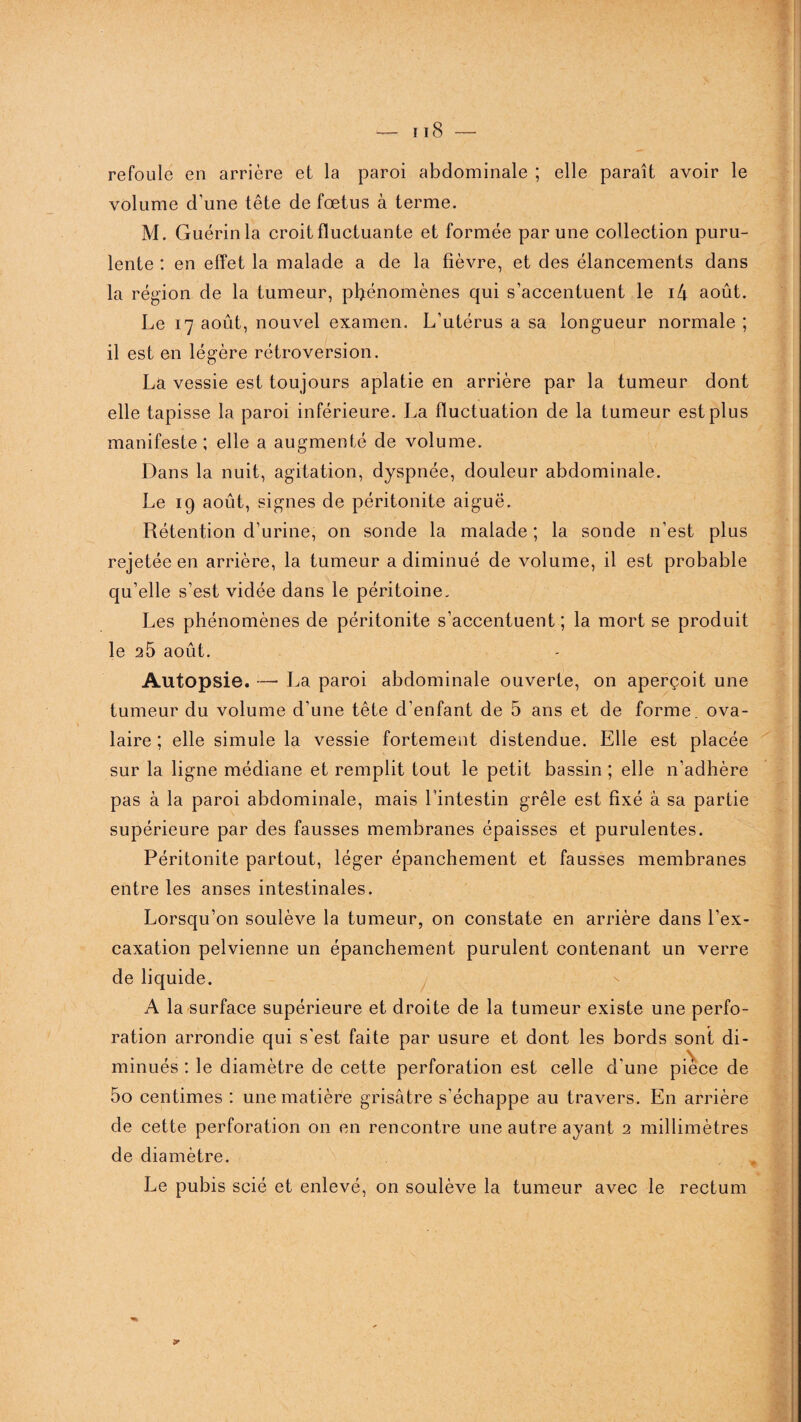 refoule en arrière et la paroi abdominale ; elle paraît avoir le volume d’une tête de fœtus à terme. M. Guérin la croit fluctuante et formée par une collection puru¬ lente : en effet la malade a de la fièvre, et des élancements dans la région de la tumeur, phénomènes qui s’accentuent le i4 août. Le 17 août, nouvel examen. L’utérus a sa longueur normale ; il est en légère rétroversion. La vessie est toujours aplatie en arrière par la tumeur dont elle tapisse la paroi inférieure. La fluctuation de la tumeur est plus manifeste; elle a augmenté de volume. Dans la nuit, agitation, dyspnée, douleur abdominale. Le 19 août, signes de péritonite aiguë. Rétention d’urine, on sonde la malade ; la sonde n'est plus rejetée en arrière, la tumeur a diminué de volume, il est probable qu’elle s’est vidée dans le péritoine. Les phénomènes de péritonite s’accentuent ; la mort se produit le 2Û août. Autopsie. — La paroi abdominale ouverte, on aperçoit une tumeur du volume d’une tête d’enfant de 5 ans et de forme, ova¬ laire ; elle simule la vessie fortement distendue. Elle est placée sur la ligne médiane et remplit tout le petit bassin ; elle n’adhère pas à la paroi abdominale, mais l’intestin grêle est fixé à sa partie supérieure par des fausses membranes épaisses et purulentes. Péritonite partout, léger épanchement et fausses membranes entre les anses intestinales. Lorsqu’on soulève la tumeur, on constate en arrière dans l'ex- caxation pelvienne un épanchement purulent contenant un verre de liquide. A la surface supérieure et droite de la tumeur existe une perfo¬ ration arrondie qui s'est faite par usure et dont les bords sont di¬ minués : le diamètre de cette perforation est celle d'une pièce de 5o centimes : une matière grisâtre s'échappe au travers. En arrière de cette perforation on en rencontre une autre ayant 2 millimètres de diamètre. Le pubis scié et enlevé, on soulève la tumeur avec le rectum