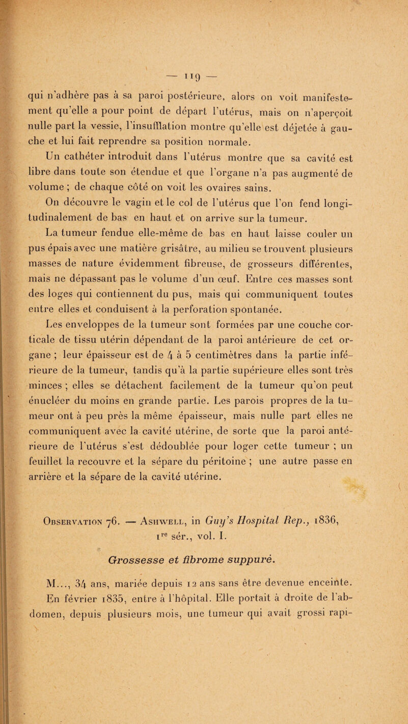 qui n’adhère pas à sa paroi postérieure, alors on voit manifeste- ment qu’elle a pour point de départ l'utérus, mais on n’aperçoit nulle part la vessie, l’insufflation montre quelle est déjetée à gau¬ che et lui fait reprendre sa position normale. Un cathéter introduit dans l’utérus montre que sa cavité est libre dans toute son étendue et que l’organe n’a pas augmenté de volume ; de chaque côté on voit les ovaires sains. On découvre le vagin et le col de l’utérus que l’on fend longi¬ tudinalement de bas en haut et on arrive sur la tumeur. La tumeur fendue elle-même de bas en haut laisse couler un pus épais avec une matière grisâtre, au milieu se trouvent plusieurs masses de nature évidemment fibreuse, de grosseurs différentes, mais ne dépassant pas le volume d’un œuf. Entre ces masses sont des loges qui contiennent du pus, mais qui communiquent toutes entre elles et conduisent à la perforation spontanée. Les enveloppes de la tumeur sont formées par une couche cor¬ ticale de tissu utérin dépendant de la paroi antérieure de cet or¬ gane ; leur épaisseur est de 4 à 5 centimètres dans la partie infé¬ rieure de la tumeur, tandis qu’à la partie supérieure elles sont très minces ; elles se détachent facilement de la tumeur qu’on peut énucléer du moins en grande partie. Les parois propres de la tu¬ meur ont à peu près la même épaisseur, mais nulle part elles ne communiquent avec la cavité utérine, de sorte que la paroi anté¬ rieure de l’utérus s’est dédoublée pour loger cette tumeur ; un feuillet la recouvre et la sépare du péritoine ; une autre passe en arrière et la sépare de la cavité utérine. Observation 76. — Asiiwell, in Guy’s Hospital Rep.; 1836, ire sér., vol. I. Grossesse et fibrome suppuré. M..., 34 ans, mariée depuis 12 ans sans être devenue enceinte. En février 1835, entre à l’hôpital. Elle portait à droite de 1 ab¬ domen, depuis plusieurs mois, une tumeur qui avait grossi rapi-