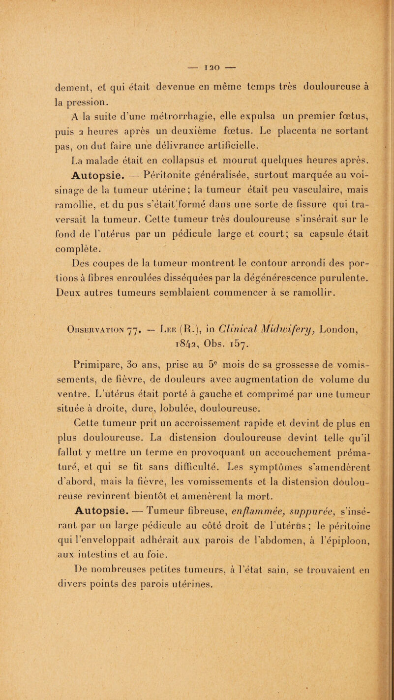 I - 120 - dement, et qui était devenue en même temps très douloureuse à la pression. A la suite d’une métrorrhagie, elle expulsa un premier fœtus, puis 2 heures après un deuxième fœtus. Le placenta ne sortant pas, on dut faire une délivrance artificielle. La malade était en collapsus et mourut quelques heures après. Autopsie. — Péritonite généralisée, surtout marquée au voi¬ sinage de la tumeur utérine; la tumeur était peu vasculaire, mais ramollie, et du pus s’était'formé dans une sorte de fissure qui tra¬ versait la tumeur. Cette tumeur très douloureuse s’insérait sur le fond de l’utérus par un pédicule large et court; sa capsule était complète. Des coupes de la tumeur montrent le contour arrondi des por¬ tions à fibres enroulées disséquées par la dégénérescence purulente. Deux autres tumeurs semblaient commencer à se ramollir. Observation 77. — Lee (R.), in Clinical Midwifery, London, 1842, Obs. 157. Primipare, 3o ans, prise au 5e mois de sa grossesse de vomis¬ sements, de fièvre, de douleurs avec augmentation de volume du ventre. L’utérus était porté à gauche et comprimé par une tumeur située à droite, dure, lobulée, douloureuse. Cette tumeur prit un accroissement rapide et devint de plus en plus douloureuse. La distension douloureuse devint telle qu’il fallut y mettre un terme en provoquant un accouchement préma¬ turé, et qui se fit sans difficulté. Les symptômes s’amendèrent d’abord, mais la fièvre, les vomissements et la distension doulou¬ reuse revinrent bientôt et amenèrent la mort. Autopsie. —■ Tumeur fibreuse, enflammée} suppurèe, s’insé¬ rant par un large pédicule au côté droit de l’utérus; le péritoine qui l’enveloppait adhérait aux parois de l’abdomen, à l’épiploon, aux intestins et au foie. De nombreuses petites tumeurs, à l’état sain, se trouvaient en divers points des parois utérines.