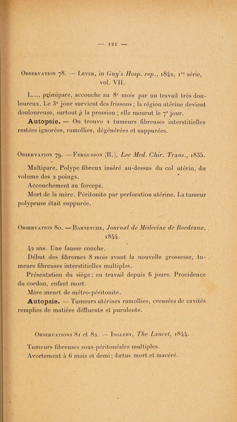 12 I Observation 78. — Lever, in Guy’s Hosp. rep1842, ire série, vol. VIL L..., pçimipare, accouche au 8e mois par un travail très dou¬ loureux. Le 3e jour survient des frissons ; la région utérine devient douloureuse, surtout £ la pression ; elle mourut le 7e jour. Autopsie. — On trouve 2 tumeurs fibreuses interstitielles restées ignorées, ramollies, dégénérées et suppurées. Observation 79. —Fergusson (R.), Lee Med. Chir. Transi835. Multipare. Polype fibreux inséré au-dessus du col utérin, du volume des 2 poings. Accouchement au forceps. Mort de la mère. Péritonite par perforation utérine. La tumeur polypeuse était suppurée. Observation 80. —Barnetche, Journal de Médecine de Bordeaux, i844. V 42 ans. Une fausse couche. Début des fibromes 8 mois avant la nouvelle grossesse, tu¬ meurs fibreuses interstitielles multiples. Présentation du siège : en travail depuis 6 jours. Procidence du cordon, enfant mort. Mère meurt de métro-péritonite. Autopsie. — Tumeurs utérines ramollies, creusées de cavités remplies de matière difïluente et purulente. Observations 81 et 82. — Ingleby, The Lancet, 1844- Tumeurs fibreuses sous-péritonéales multiples. Avortement à 6 mois et demi; fœtus mort et macéré.