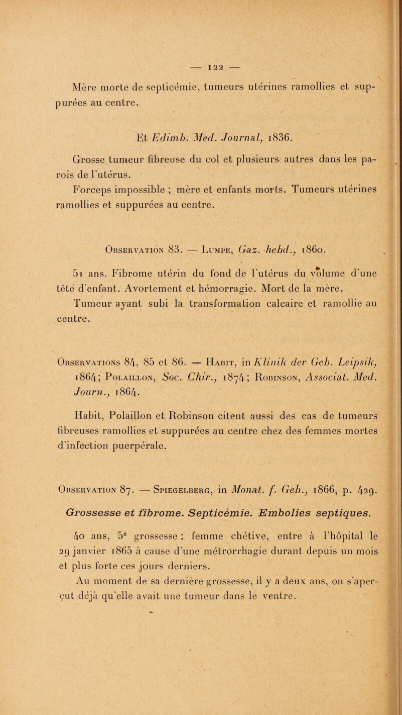 Mère morte de septicémie, tumeurs utérines ramollies et sup- purées au centre. Et Edimh. Med. Journal, i836. Grosse tumeur fibreuse du col et plusieurs autres dans les pa¬ rois de l’utérus. Forceps impossible ; mère et enfants morts. Tumeurs utérines ramollies et suppurées au centre. Observation 83. — Lumpe, Gaz. hehd., 1860. 5i ans. Fibrome utérin du fond de l'utérus du volume d’une tête d’enfant. Avortement et hémorragie. Mort de la mère. Tumeur ayant subi la transformation calcaire et ramollie au centre. Observations 84, 85 et 86. — Habit, in Klinik der Geh. Leipsik, 1864; Polaillon, Soc. Chir., 1874; Robinson, Associât. Med. Journ.y 1864. Habit, Polaillon et Robinson citent aussi des cas de tumeurs fibreuses ramollies et suppurées au centre chez des femmes mortes d’infection puerpérale. Observation 87. — Spiegelberg, in Monat. f. Geh1866, p. 429. Grossesse et fibrome. Septicémie. Embolies septiques. 4o ans, 5e grossesse ; femme chétive, entre à l’hôpital le 29 janvier i865 à cause d’une métrorrhagie durant depuis un mois et plus forte ces jours derniers. Au moment de sa dernière grossesse, il y a deux ans, on s'aper¬ çut déjà qu’elle avait une tumeur dans le ventre.