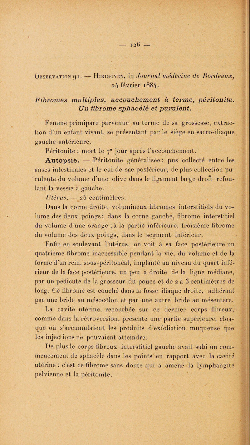 126- ■-'K Observation 91. — Hirigoyen, in Journal médecine de Bordeaux, ‘ifx février 1884. Fibromes multiples, accouchement à terme, péritonite. Un fibrome sphacèlê et purulent. Femme primipare parvenue au terme de sa grossesse, extrac¬ tion d’un enfant vivant, se présentant par le siège en sacro-iliaque gauche antérieure. Péritonite ; mort le 7e jour après l’accouchement. Autopsie. — Péritonite généralisée : pus collecté entre les anses intestinales et le cul-de-sac postérieur, de plus collection pu¬ rulente du volume d'une olive dans le ligament large droft refou¬ lant la vessie à gauche. Utérus. — 25 centimètres. x Dans la corne droite, volumineux fibromes interstitiels du vo¬ lume des deux poings; dans la corne gauche, fibrome interstitiel du volume d’une orange ; à la partie inférieure, troisième fibrome du volume des deux poings, dans le segment inférieur. Enfin en soulevant l’utérus, on voit à sa face postérieure un quatrième fibrome inaccessible pendant la vie, du volume et de la forme d’un rein, sous-péritonéal, implanté au niveau du quart infé¬ rieur de la face postérieure, un peu à droite de la ligne médiane, par un pédicute de la grosseur du pouce et de 2 à 3 centimètres de long. Ce fibrome est couché dans la fosse iliaque droite, adhérant par une bride au mésocôlon et par une autre bride au mésentère. La cavité utérine, recourbée sur ce dernier corps fibreux, comme dans la rétroversion, présente une partie supérieure, cloa¬ que où s’accumulaient les produits d’exfoliation muqueuse que les injections ne pouvaient atteindre. De plus le corps fibreux interstitiel gauche avait subi un com¬ mencement de sphacèlê dans les points en rapport avec la cavité utérine : c’est ce fibrome sans doute qui a amené la lymphangite pelvienne et la péritonite.