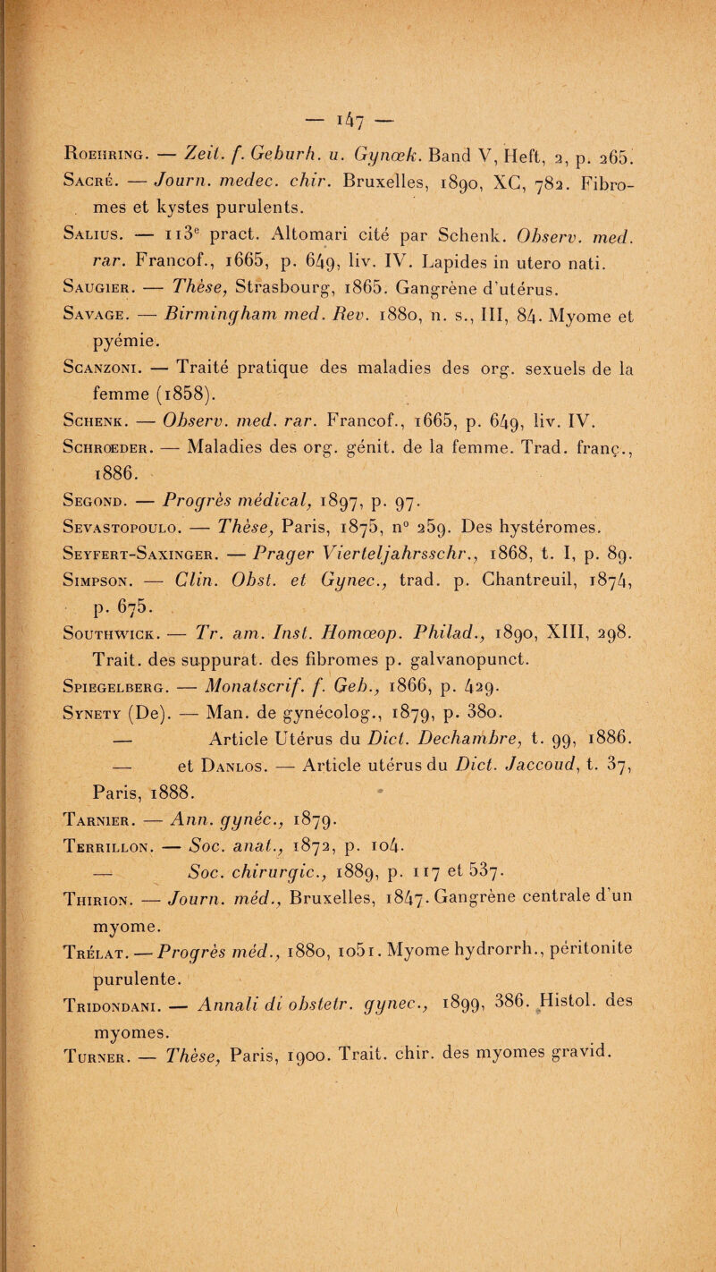 Roehring. — Zeit. f. Geburh. u. Gynœk. Band V, Heft, 2, p. 265! Sacré. —Journ. medec. chir. Bruxelles, 1890, XG, 782. Fibro¬ mes et kystes purulents. Salius. — 113e pract. Altomari cité par Schenk. Observ. med. rar. Francof., i665, p. 649, liv. IV. Lapides in utero nati. Saugier. — Thèse, Strasbourg, i865. Gangrène d’utérus. Savage. — Birmingham med, Rev. 1880, n. s., III, 84. Myome et pyémie. Scanzoni. — Traité pratique des maladies des org. sexuels de la femme (i858). Schenk. — Observ. med. rar. Francof., i665, p. 649, liv. IV. Schroeder. — Maladies des org. génit. de la femme. Trad. franç., 1886. Segond. — Progrès médical, 1897, p. 97. Sevastopoulo. — Thèse, Paris, 1875, n° 269. Des hystéromes. Seyfert-Saxinger. — Prager Vierteljahrsschr., 1868, t. I, p. 89. Simpson. — Clin. Obst. et Gynec., trad. p. Chantreuil, 1874, p. 675. Southwick. — Tr. am. Inst. Homœop. Philad., 1890, XIII, 298. Trait, des suppurât, des fibromes p. galvanopunct. Spiegelberg. — Monatscrif. f. Geb., 1866, p. 429. Synety (De). — Man. de gynécolog., 1879, P* 38o. — Article Utérus du Dict. Dechambre, t. 99, 1886. — et Danlos. — Article utérus du Dict. Jaccoud, t. 37, Paris, 1888. Tarnier. — Ann. gynèc., 1879. Terrillon. — Soc. anat., 1872, p. io4- — Soc. chirurgie., 1889, p. 117 et 587. Thirion. — Journ. mèd., Bruxelles, 1847. Gangrène centrale d’un myome. Trélat.—Progrès mèd., 1880, io5i. Myome hydrorrh., péritonite purulente. Tridondani. — Annali di obstetr. gynec., 1899, 386. Histol. des myomes. Turner. — Thèse, Paris, 1900. Trait, chir. des myomes gravid.