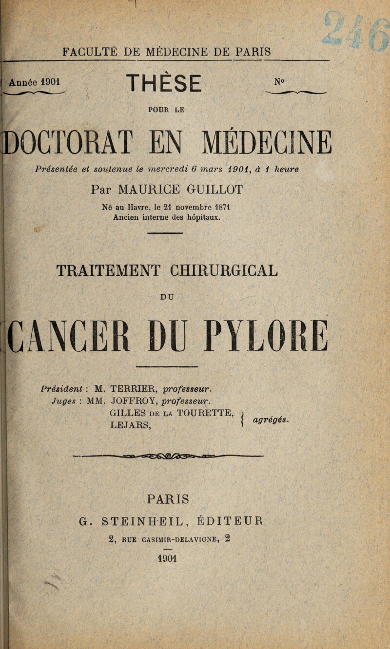 Année 1901 THÈSE N0 POUR LE DOCTORAT EN MÉDECINE Présentée et soutenue le mercredi 6 mars 1901, à 1 heure Par MAURICE GUILLOT Né au Havre, le 21 novembre 1871 Ancien interne des hôpitaux. TRAITEMENT CHIRURGICAL DD L R CANCER DU PYLORE Président \ M. TERRIER, professeur. Juges : MM. JOFFROY, professeur. GILLES de la TOURETTE, LEJARS, j agrégés. u PARIS G. STEINHEIL, ÉDITEUR 2, RUE CASIMIR-DELAVIGNE, 2 1901