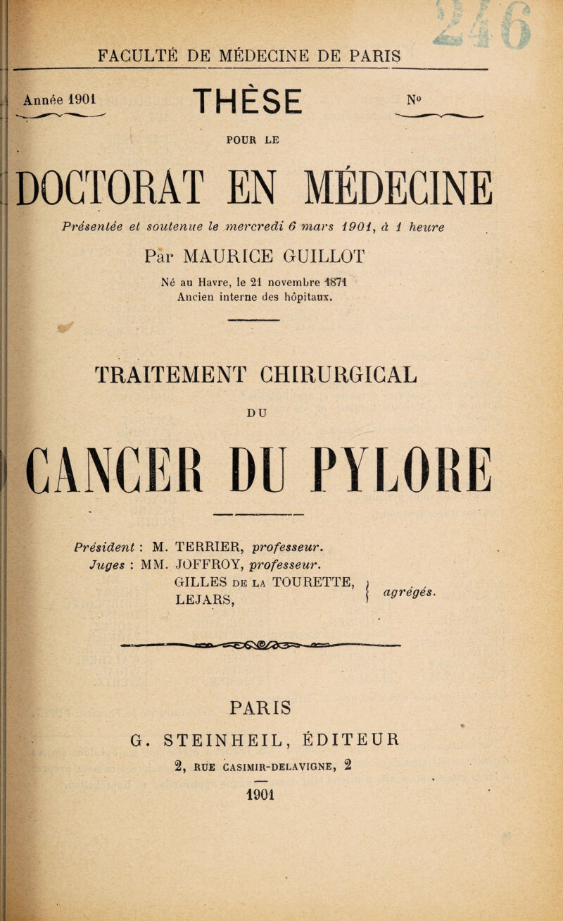 Année 1901 THÈSE No POUR LE DOCTORAT EN MÉDECINE Présentée et soutenue le mercredi 6 mars 1901, à 1 heure Par MAURICE GUILLOT Né au Havre, le 21 novembre 1871 Ancien interne des hôpitaux. TRAITEMENT CHIRURGICAL DU CANCER DU PYLORE Président : M. TERRIER, professeur. Juges : MM. JOFFROY, professeur. GILLES de là TOURETTE, LEJARS, agrégés. PARIS G. STEINHEIL, ÉDITEUR 2, RUE casimir-delavigne, 2 1901
