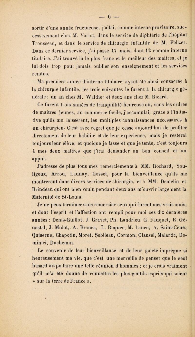 sortir d’une année fructueuse, j’allai, comme interne provisoire, suc¬ cessivement chez M. Yariot, dans le service de diphtérie de l’hôpital Trousseau, et dans le service de chirurgie infantile de M. Félizet. Dans ce dernier service, j’ai passé 17 mois, dont 12 comme interne titulaire. J’ai trouvé là le plus franc et le meilleur des maîtres, et je lui dois trop pour jamais oublier son enseignement et les services rendus. Ma première année d’interne titulaire ayant été ainsi consacrée à la chirurgie infantile, les trois suivantes le furent à la chirurgie gé¬ nérale : un an chez M. Walther et deux ans chez M. Ricard. Ce furent trois années de tranquillité heureuse où, sous les ordres de maîtres jeunes, au commerce facile, j’accumulai, grâce à l’initia¬ tive qu’ils me laissèrent, les multiples connaissances nécessaires à un chirurgien. C’est avec regret que je cesse aujourd’hui de profiter directement de leur habilité et de leur expérience, mais je resterai toujours leur élève, et quoique je fasse et que je tente, c’est toujours à mes deux maîtres que j’irai demander un bon conseil et un appui. J’adresse de plus tous mes remerciements à MM. Rochard, Sou- ligoux, Arrou, Launay, Gosset, pour la bienveillance qu’ils me montrèrent dans divers services de chirurgie, et à MM. Demelin et Brindeau qui ont bien voulu pendant deux ans m’ouvrir largement la Maternité de St-Louis. Je ne peux terminer sans remercier ceux qui furent mes vrais amis, et dont l’esprit et l’affection ont rempli pour moi ces dix dernières années : Denis-Guillot, J. Gravet, Ph. Landrieu, G. Fauquet, R. Gé« nestal, J. Mulot, A. Branca, L. Roques, M. Lance, A. Saint-Cène, Quiserne, Chapotin, Moret, Sebileau, Cormon, Glauzel, Malartic, Do- minici, Duchemin. Le souvenir de leur bienveillance et de leur gaieté imprègne si heureusement ma vie, que c’est une merveille de penser que le seul hasard ait pu faire une telle réunion d’hommes ; et je crois vraiment qu’il m’a été donné de connaître les plus gentils esprits qui soient « sur la terre de France ».