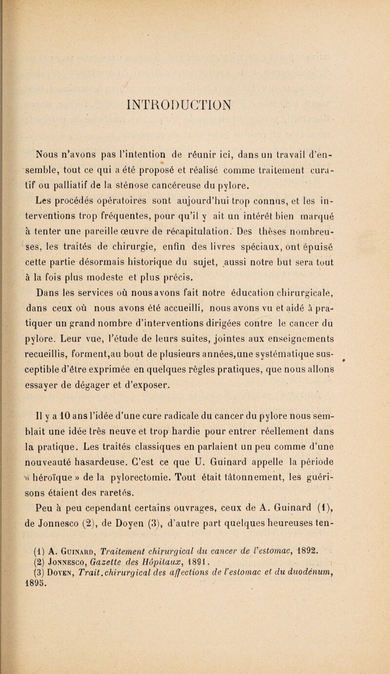 INTRODUCTION Nous n’avons pas l’intention de réunir ici, dans un travail d’en¬ semble, tout ce qui a été proposé et réalisé comme traitement cura¬ tif ou palliatif de la sténose cancéreuse du pylore. Les procédés opératoires sont aujourd’hui trop connus, et les in¬ terventions trop fréquentes, pour qu’il y ait un intérêt bien marqué à tenter une pareille œuvre de récapitulation. Des thèses nombreu¬ ses, les traités de chirurgie, enfin des livres spéciaux, ont épuisé cette partie désormais historique du sujet, aussi notre but sera tout à la fois plus modeste et plus précis. Dans les services où nous avons fait notre éducation chirurgicale, dans ceux où nous avons été accueilli, nous avons vu et aidé à pra¬ tiquer un grand nombre d’interventions dirigées contre le cancer du pylore. Leur vue, l’étude de leurs suites, jointes aux enseignements recueillis, forment,au bout de plusieurs années,une systématique sus¬ ceptible d’être exprimée en quelques règles pratiques, que nous allons essayer de dégager et d’exposer. Il y a 10 ans l’idée d’une cure radicale du cancer du pylore nous sem¬ blait une idée très neuve et trop hardie pour entrer réellement dans la pratique. Les traités classiques en parlaient un peu comme d’une nouveauté hasardeuse. C’est ce que U. Guinard appelle la période « héroïque » de la pylorectomie. Tout était tâtonnement, les guéri¬ sons étaient des raretés. Peu à peu cependant certains ouvrages, ceux de A. Guinard (1), de Jonnesco (2), de Doyen (3), d’autre part quelques heureuses ten- (1) A. Guinard, Traitement chirurgical du cancer de Vestomac, 1892. (2) Jonnesco, Gazette des Hôpitaux, 1891. (3) Doyen, Trait .chirurgical des affections de l'estomac et du duodénum, 1895.