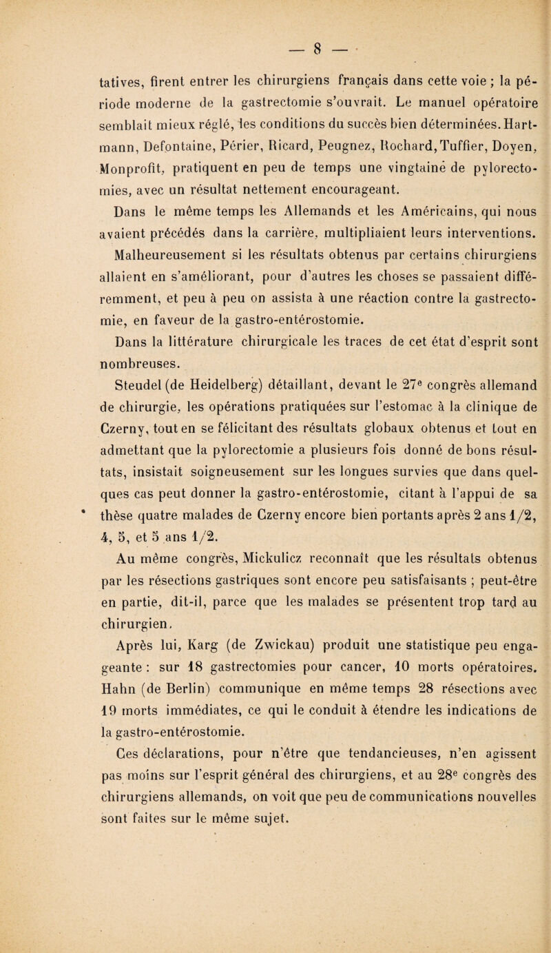 tatives, firent entrer les chirurgiens français dans cette voie ; la pé¬ riode moderne de la gastrectomie s’ouvrait. Le manuel opératoire semblait mieux réglé, les conditions du succès bien déterminées. Hart¬ mann, Defontaine, Périer, Ricard, Peugnez, Rochard,Tuffier, Doyen, Monprofit, pratiquent en peu de temps une vingtaine de pylorecto¬ mies, avec un résultat nettement encourageant. Dans le même temps les Allemands et les Américains, qui nous avaient précédés dans la carrière, multipliaient leurs interventions. Malheureusement si les résultats obtenus par certains chirurgiens allaient en s’améliorant, pour d’autres les choses se passaient diffé¬ remment, et peu à peu on assista à une réaction contre la gastrecto¬ mie, en faveur de la gastro-entérostomie. Dans la littérature chirurgicale les traces de cet état d’esprit sont nombreuses. Steudel (de Heidelberg) détaillant, devant le 27e congrès allemand de chirurgie, les opérations pratiquées sur l’estomac à la clinique de Czerny, tout en se félicitant des résultats globaux obtenus et tout en admettant que la pylorectomie a plusieurs fois donné de bons résul¬ tats, insistait soigneusement sur les longues survies que dans quel¬ ques cas peut donner la gastro-entérostomie, citant à l’appui de sa * thèse quatre malades de Czerny encore bien portants après 2 ans 1/2, 4, 5, et 5 ans 1/2. Au même congrès, Mickulicz reconnaît que les résultats obtenus par les résections gastriques sont encore peu satisfaisants ; peut-être en partie, dit-il, parce que les malades se présentent trop tard au chirurgien, Après lui, Karg (de Zwickau) produit une statistique peu enga¬ geante : sur 18 gastrectomies pour cancer, 10 morts opératoires. Hahn (de Berlin) communique en même temps 28 résections avec 19 morts immédiates, ce qui le conduit à étendre les indications de la gastro-entérostomie. Ces déclarations, pour n’être que tendancieuses, n’en agissent pas moins sur l’esprit général des chirurgiens, et au 28e congrès des chirurgiens allemands, on voit que peu de communications nouvelles sont faites sur le même sujet.