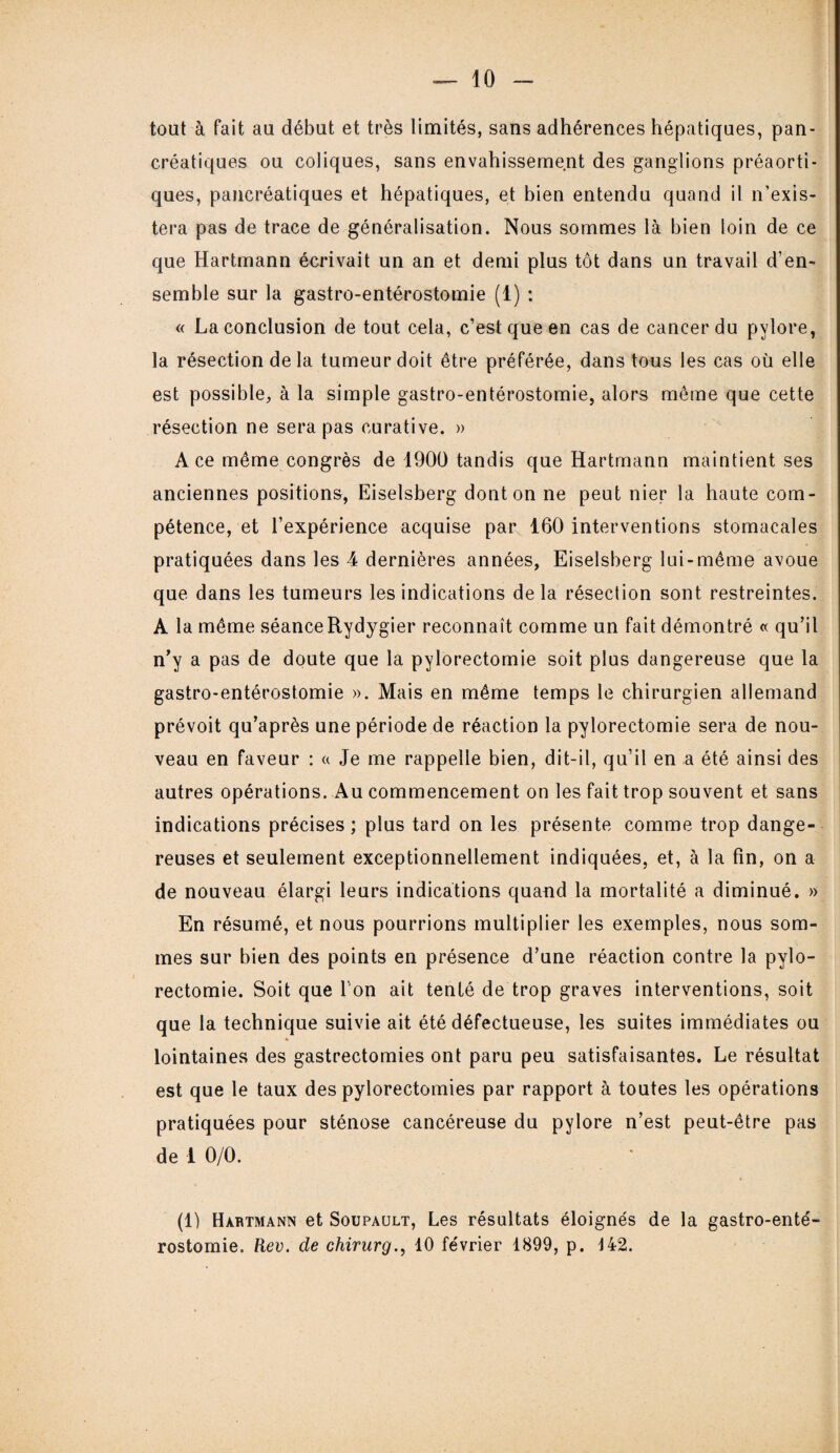 tout à fait au début et très limités, sans adhérences hépatiques, pan¬ créatiques ou coliques, sans envahissement des ganglions préaorti¬ ques, pancréatiques et hépatiques, et bien entendu quand il n’exis¬ tera pas de trace de généralisation. Nous sommes là bien loin de ce que Hartmann écrivait un an et demi plus tôt dans un travail d’en¬ semble sur la gastro-entérostomie (1) : « La conclusion de tout cela, c’est que en cas de cancer du pylore, la résection de la tumeur doit être préférée, dans tous les cas où elle est possible, à la simple gastro-entérostomie, alors môme que cette résection ne sera pas curative. » A ce même congrès de 1900 tandis que Hartmann maintient ses anciennes positions, Eiselsberg dont on ne peut nier la haute com¬ pétence, et l’expérience acquise par 160 interventions stomacales pratiquées dans les 4 dernières années, Eiselsberg lui-même avoue que dans les tumeurs les indications delà résection sont restreintes. A la même séance Rydygier reconnaît comme un fait démontré « qu’il n’y a pas de doute que la pylorectomie soit plus dangereuse que la gastro-entérostomie ». Mais en même temps le chirurgien allemand prévoit qu’après une période de réaction la pylorectomie sera de nou¬ veau en faveur : « Je me rappelle bien, dit-il, qu’il en a été ainsi des autres opérations. Au commencement on les fait trop souvent et sans indications précises ; plus tard on les présente comme trop dange¬ reuses et seulement exceptionnellement indiquées, et, à la fin, on a de nouveau élargi leurs indications quand la mortalité a diminué. » En résumé, et nous pourrions multiplier les exemples, nous som¬ mes sur bien des points en présence d’une réaction contre la pylo¬ rectomie. Soit que Ton ait tenté de trop graves interventions, soit que la technique suivie ait été défectueuse, les suites immédiates ou lointaines des gastrectomies ont paru peu satisfaisantes. Le résultat est que le taux des pylorectomies par rapport à toutes les opérations pratiquées pour sténose cancéreuse du pylore n’est peut-être pas de i 0/0. (1) Hartmann et Soupault, Les résultats éloignés de la gastro-enté¬ rostomie. Rev. de chirurg., 10 février 1899, p. 142.