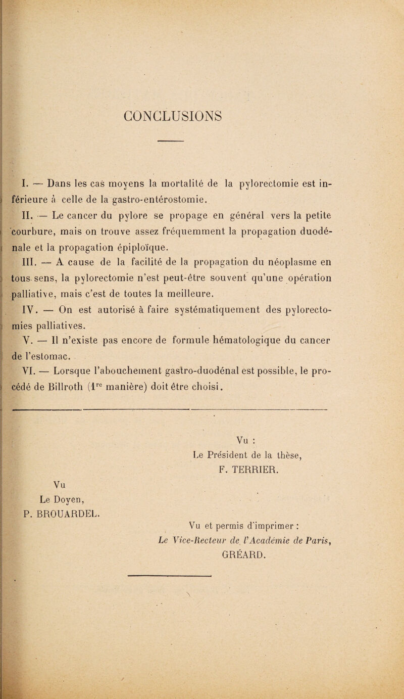 ! CONCLUSIONS I. — Dans les cas moyens la mortalité de la pylorectomie est in- i férieure à celle de la gastro-entérostomie. II. — Le cancer du pylore se propage en général vers la petite courbure, mais on trouve assez fréquemment la propagation duodé- i nale et la propagation épiploïque. III. — A cause de la facilité de la propagation du néoplasme en tous sens, la pylorectomie n’est peut-être souvent qu’une opération - palliative, mais c’est de toutes la meilleure. IY. — On est autorisé à faire systématiquement des pylorecto- i mies palliatives. Y. — Il n’existe pas encore de formule hématologique du cancer ! de l’estomac. YI. — Lorsque l’abouchement gastro-duodénal est possible, le pro¬ cédé de Billroth (lre manière) doit être choisi. ■; ■ ■ ' : • Vu Le Doyen, P. BROUARDEL. Vu : Le Président de la thèse, F. TERRIER. Vu et permis d'imprimer : Le Vice-Recteur cle VAcadémie de Paris, GRÉARD.