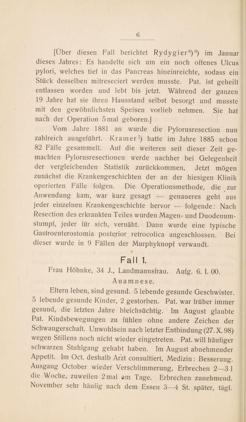 [Über diesen Fall berichtet Rydygier8)9) im Januar dieses Jahres: Es handelte sich um ein noch offenes Ulcus pylori, welches tief in das Pancreas hineinreichte, sodass ein Stück desselben mitreseciert werden musste. Pat. ist geheilt entlassen worden und lebt bis jetzt. Während der ganzen 19 Jahre hat sie ihren Hausstand selbst besorgt und musste mit den gewöhnlichsten Speisen vorlieb nehmen. Sie hat nach der Operation 5mal geboren.] Vom Jahre 1881 an wurde die Pylorusresection nun zahlreich ausgeführt. Kramer7) hatte im Jahre 1885 schon 82 Fälle gesammelt. Auf die weiteren seit dieser Zeit ge¬ machten Pylorusresectionen werde nachher bei Gelegenheit der vergleichenden Statistik zurückkommen. Jetzt mögen zunächst die Krankengeschichten der an der hiesigen Klinik operierten Fälle folgen. Die Operationsmefhode, die zur Anwendung kam, war kurz gesagt — genaueres geht aus jeder einzelnen Krankengeschichte hervor — folgende: Nach Resection des erkrankten Teiles wurden Magen- und Duodenum- stumpf, jeder für sich, vernäht. Dann wurde eine typische Gastroenterostomia posterior retrocolica angeschlossen. Bei dieser wurde in 9 Fällen der Murphyknopf verwandt. Fall 1. Frau Höhnke, 34 J., Landmannsfrau. Aufg. 6. I. 00. Anamnese. Eltern leben, sind gesund. 5 lebende gesunde Geschwister. 5 lebende gesunde Kinder, 2 gestorben. Pat. war früher immer gesund, die letzten Jahre bleichsüchtig. Im August glaubte Pat. Kindsbewegungen zu fühlen ohne andere Zeichen der Schwangerschaft. Unwohlsein nach letzter Entbindung (27. X. 98) wegen Stillens noch nicht wieder eingetreten. Pat. will häufiger schwarzen Stuhlgang gehabt haben. Im August abnehmender Appetit. Im Oct. deshalb Arzt consultiert, Medizin: Besserung. Ausgang October wieder Verschlimmerung, Erbrechen 2—3 1 die Woche, zuweilen 2mal am Tage. Erbrechen zunehmend. November sehi häufig nach dem Essen 3—4 St. später, tägl.