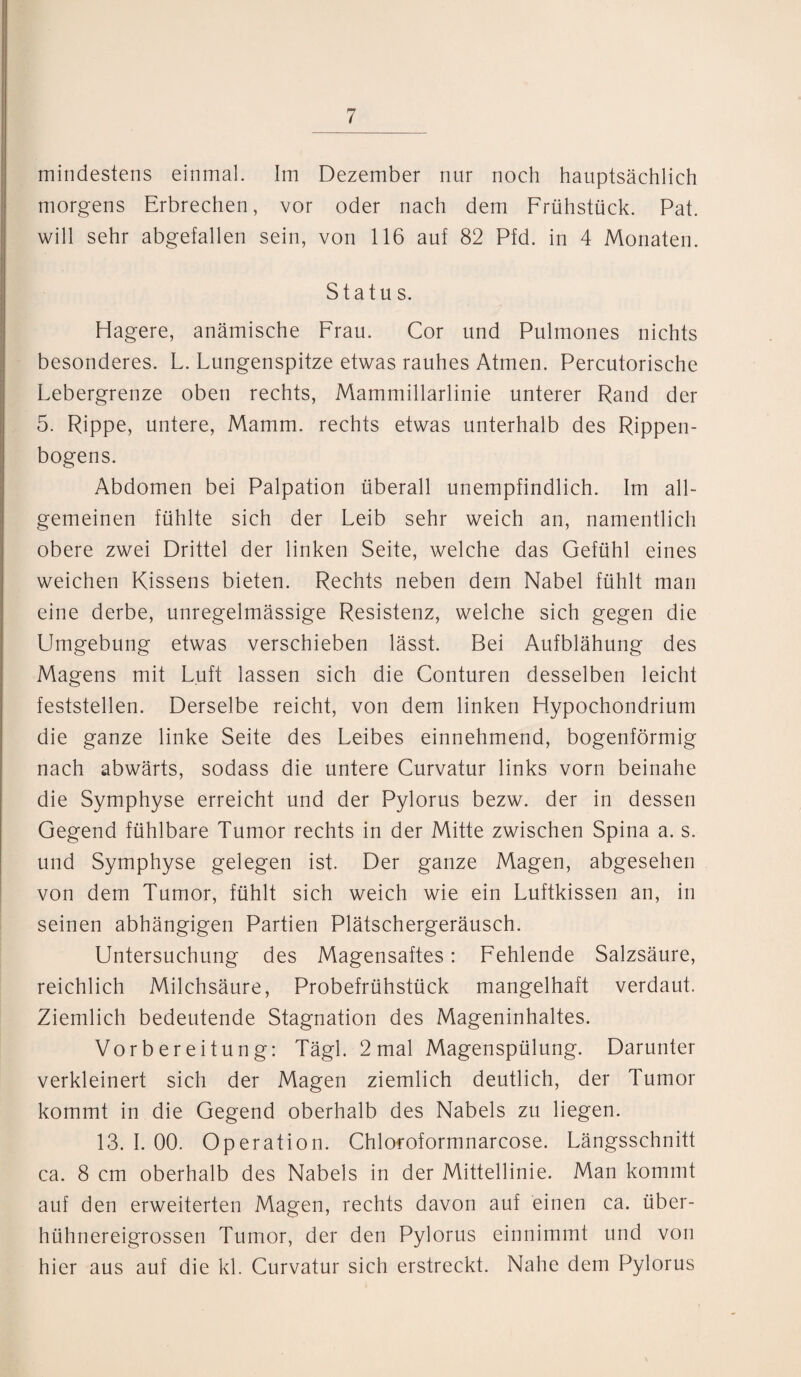 mindestens einmal. Im Dezember nur noch hauptsächlich morgens Erbrechen, vor oder nach dem Frühstück. Pat. will sehr abgefallen sein, von 116 auf 82 Pfd. in 4 Monaten. Status. Hagere, anämische Frau. Cor und Pulmones nichts besonderes. L. Lungenspitze etwas rauhes Atmen. Percutorische Lebergrenze oben rechts, Mammillarlinie unterer Rand der 5. Rippe, untere, Mamm. rechts etwas unterhalb des Rippen¬ bogens. Abdomen bei Palpation überall unempfindlich. Im all¬ gemeinen fühlte sich der Leib sehr weich an, namentlich obere zwei Drittel der linken Seite, welche das Gefühl eines weichen Kissens bieten. Rechts neben dem Nabel fühlt man eine derbe, unregelmässige Resistenz, welche sich gegen die Umgebung etwas verschieben lässt. Bei Aufblähung des Magens mit Luft lassen sich die Conturen desselben leicht feststellen. Derselbe reicht, von dem linken Hypochondrium die ganze linke Seite des Leibes einnehmend, bogenförmig nach abwärts, sodass die untere Curvatur links vorn beinahe die Symphyse erreicht und der Pylorus bezw. der in dessen Gegend fühlbare Tumor rechts in der Mitte zwischen Spina a. s. und Symphyse gelegen ist. Der ganze Magen, abgesehen von dem Tumor, fühlt sich weich wie ein Luftkissen an, in seinen abhängigen Partien Plätschergeräusch. Untersuchung des Magensaftes: Fehlende Salzsäure, reichlich Milchsäure, Probefrühstück mangelhaft verdaut. Ziemlich bedeutende Stagnation des Mageninhaltes. Vorbereitung: Tägl. 2 mal Magenspülung. Darunter verkleinert sich der Magen ziemlich deutlich, der Tumor kommt in die Gegend oberhalb des Nabels zu liegen. 13. I. 00. Operation. Chloroformnarcose. Längsschnitt ca. 8 cm oberhalb des Nabels in der Mittellinie. Man kommt auf den erweiterten Magen, rechts davon auf einen ca. über¬ hühnereigrossen Tumor, der den Pylorus einnimmt und von hier aus auf die kl. Curvatur sich erstreckt. Nahe dem Pylorus