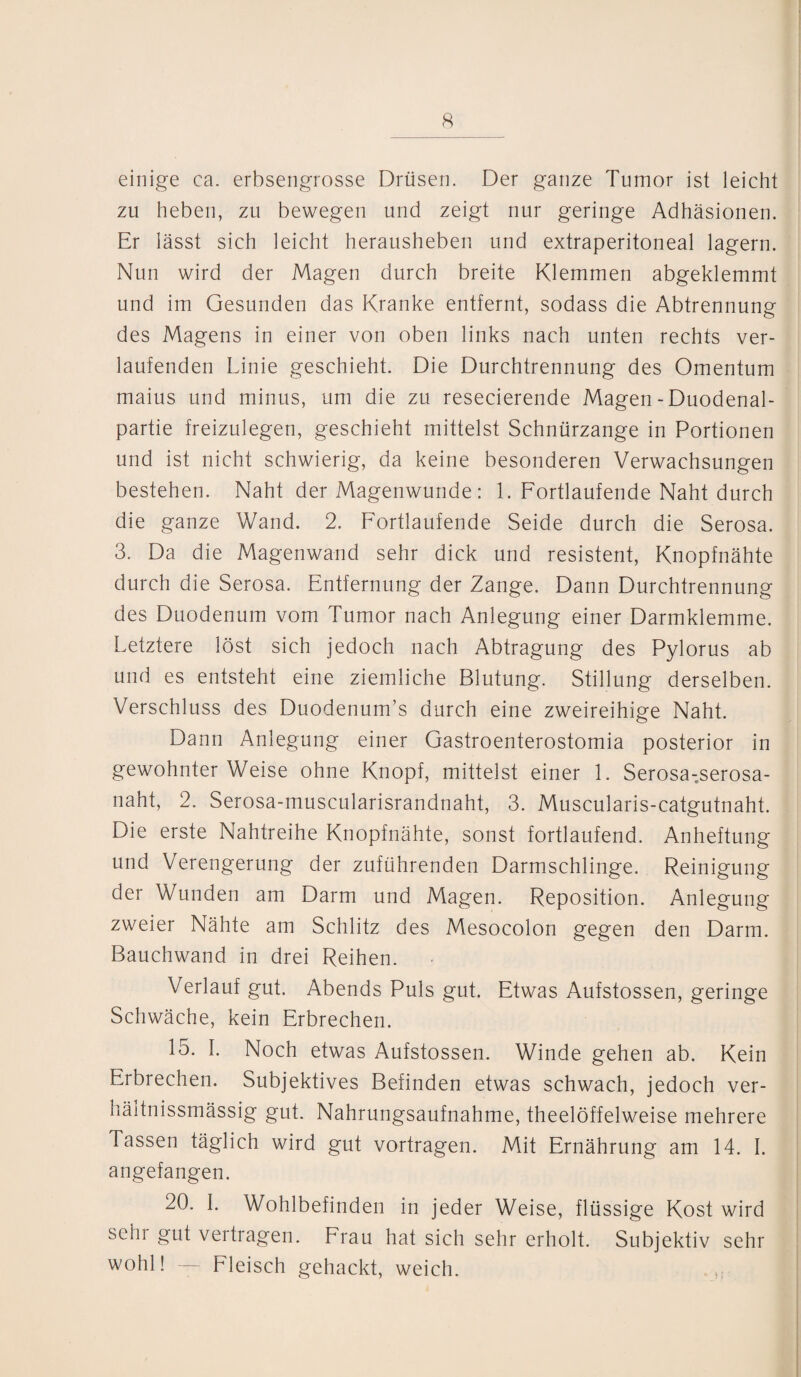 einige ca. erbsengrosse Drüsen. Der ganze Tumor ist leicht zu heben, zu bewegen und zeigt nur geringe Adhäsionen. Er lässt sich leicht herausheben und extraperitoneal lagern. Nun wird der Magen durch breite Klemmen abgeklemmt und im Gesunden das Kranke entfernt, sodass die Abtrennung des Magens in einer von oben links nach unten rechts ver¬ laufenden Linie geschieht. Die Durchtrennung des Omentum maius und minus, um die zu resecierende Magen - Duodenal¬ partie freizulegen, geschieht mittelst Schnürzange in Portionen und ist nicht schwierig, da keine besonderen Verwachsungen bestehen. Naht der Magenwunde: 1. Fortlaufende Naht durch die ganze Wand. 2. Fortlaufende Seide durch die Serosa. 3. Da die Magenwand sehr dick und resistent, Knopfnähte durch die Serosa. Entfernung der Zange. Dann Durchtrennung des Duodenum vom Tumor nach Anlegung einer Darmklemme. Letztere löst sich jedoch nach Abtragung des Pylorus ab und es entsteht eine ziemliche Blutung. Stillung derselben. Verschluss des Duodenum’s durch eine zweireihige Naht. Dann Anlegung einer Gastroenterostomia posterior in gewohnter Weise ohne Knopf, mittelst einer 1. Serosa-serosa- naht, 2. Serosa-muscularisrandnaht, 3. Muscularis-catgutnaht. Die erste Nahtreihe Knopfnähte, sonst fortlaufend. Anheftung und Verengerung der zuführenden Darmschlinge. Reinigung der Wunden am Darm und Magen. Reposition. Anlegung zweier Nähte am Schlitz des Mesocolon gegen den Darm. Bauchwand in drei Reihen. Verlauf gut. Abends Puls gut. Etwas Aufstossen, geringe Schwäche, kein Erbrechen. 15. I. Noch etwas Aufstossen. Winde gehen ab. Kein Erbrechen. Subjektives Befinden etwas schwach, jedoch ver- hältnissmässig gut. Nahrungsaufnahme, theelöffelweise mehrere Tassen täglich wird gut vortragen. Mit Ernährung am 14. I. angefangen. 20. I. Wohlbefinden in jeder Weise, flüssige Kost wird sehr gut vertragen. Frau hat sich sehr erholt. Subjektiv sehr wohl! — Fleisch gehackt, weich.