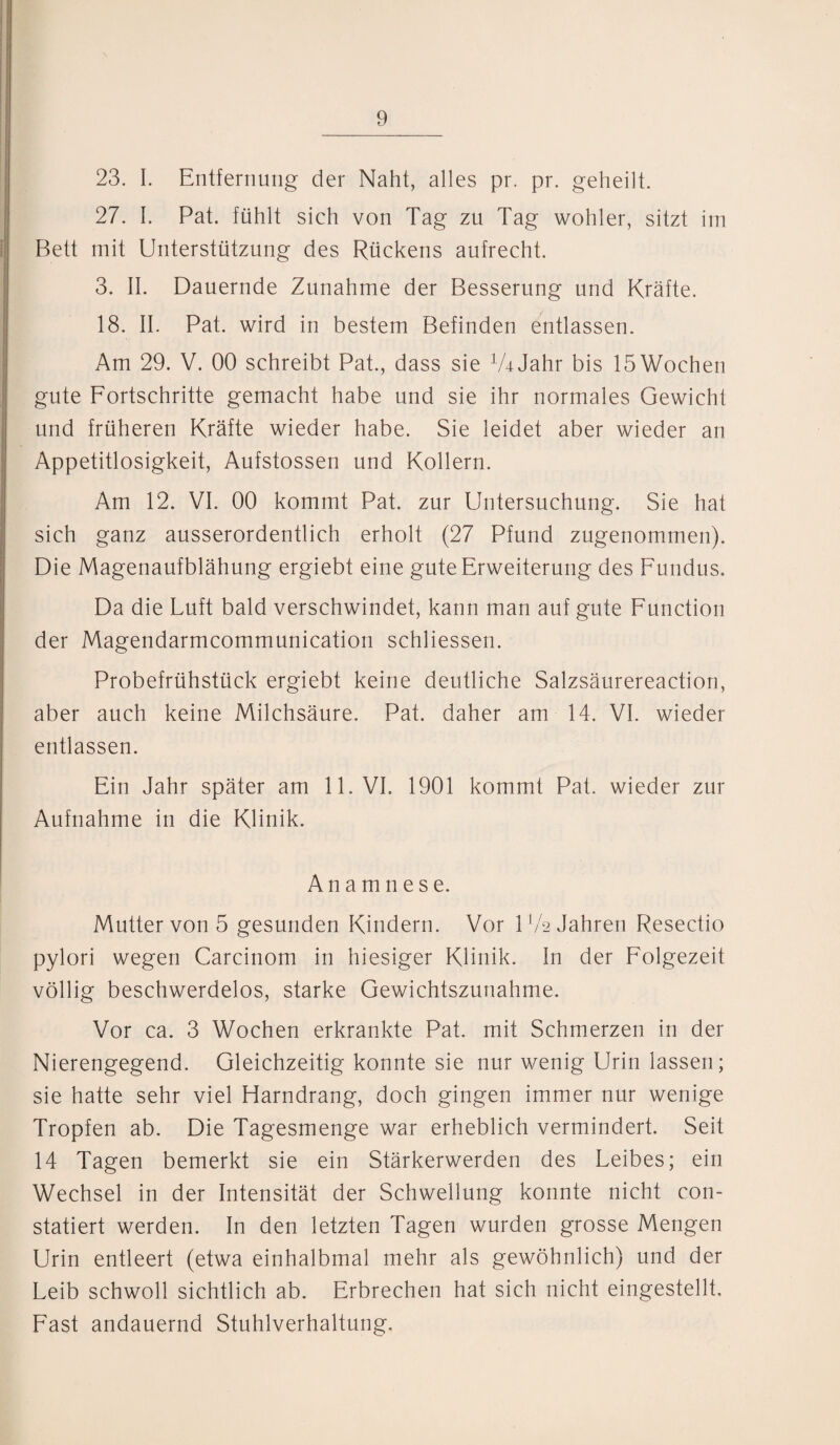 23. I. Entfernung der Naht, alles pr. pr. geheilt. 27. 1. Pat. fühlt sich von Tag zu Tag wohler, sitzt im Bett mit Unterstützung des Rückens aufrecht. 3. II. Dauernde Zunahme der Besserung und Kräfte. 18. II. Pat. wird in bestem Befinden entlassen. Am 29. V. 00 schreibt Pat., dass sie VhJahr bis 15 Wochen gute Fortschritte gemacht habe und sie ihr normales Gewicht und früheren Kräfte wieder habe. Sie leidet aber wieder an Appetitlosigkeit, Aufstossen und Kollern. Am 12. VI. 00 kommt Pat. zur Untersuchung. Sie hat sich ganz ausserordentlich erholt (27 Pfund zugenommen). Die Magenaufblähung ergiebt eine gute Erweiterung des Fundus. Da die Luft bald verschwindet, kann man auf gute Function der Magendarmcommunication schliessen. Probefrühstück ergiebt keine deutliche Salzsäurereaction, aber auch keine Milchsäure. Pat. daher am 14. VI. wieder entlassen. Ein Jahr später am 11. VI. 1901 kommt Pat. wieder zur Aufnahme in die Klinik. Anamnese. Mutter von 5 gesunden Kindern. Vor 1 V2 Jahren Resectio pylori wegen Carcinom in hiesiger Klinik. I11 der Folgezeit völlig beschwerdelos, starke Gewichtszunahme. Vor ca. 3 Wochen erkrankte Pat. mit Schmerzen in der Nierengegend. Gleichzeitig konnte sie nur wenig Urin lassen; sie hatte sehr viel Harndrang, doch gingen immer nur wenige Tropfen ab. Die Tagesmenge war erheblich vermindert. Seit 14 Tagen bemerkt sie ein Stärkerwerden des Leibes; ein Wechsel in der Intensität der Schwellung konnte nicht con- statiert werden. In den letzten Tagen wurden grosse Mengen Urin entleert (etwa einhalbmal mehr als gewöhnlich) und der Leib schwoll sichtlich ab. Erbrechen hat sich nicht eingestellt. Fast andauernd Stuhlverhaltung,
