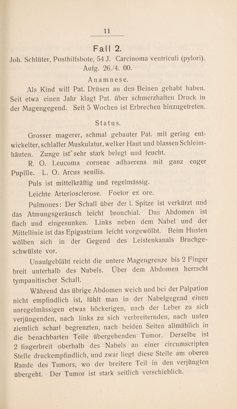 Fall 2. Job. Schlüter, Posthilfsbote, 54 J. Carcinoma ventriculi (pylori). Aufg. 26./4. 00. Anamnese. Als Kind will Pat. Drüsen an den Beinen gehabt haben. Seit etwa einen Jahr klagt Pat. über schmerzhaften Druck in der Magengegend. Seit 5 Wochen ist Erbrechen hinzugetreten. Status. Grosser magerer, schmal gebauter Pat. mit gering ent¬ wickelter, schlaffer Muskulatur, welker Haut und blassen Schleim¬ häuten. Zunge ist sehr stark belegt und feucht. R. O. Leucoma corneae adhaerens mit ganz enger Pupille. L. O. Arcus senilis. Puls ist mittelkräftig und regelmässig. Leichte Arteriosclerose. Foetor ex ore. Pulmones: Der Schall über der 1. Spitze ist verkürzt und das Atmungsgeräusch leicht bronchial. Das Abdomen ist flach und eingesunken. Links neben dem Nabel und der Mittellinie ist das Epigastrium leicht vorgewölbt. Beim Husten wölben sich in der Gegend des Leistenkanals Bruchge¬ schwülste vor. Unaufgebläht reicht die untere Magengrenze bis 2 Finger breit unterhalb des Nabels. Ober dem Abdomen herrscht tympanitischer Schall. Während das übrige Abdomen weich und bei der Palpation nicht empfindlich ist, fühlt man in der Nabelgegend einen unregelmässigen etwas höckerigen, nach der Leber zu sich verjüngenden, nach links zu sich verbreiternden, nach unten ziemlich scharf begrenzten, nach beiden Seiten allmählich in die benachbarten Teile übergehenden Tumor. Derselbe ist 2 fingerbreit oberhalb des Nabels an einer circumscripten Stelle druckempfindlich, und zwar liegt diese Stelle am oberen Rande des Tumors, wo der breitere Teil in den verjüngten übergeht. Der Tumor ist stark seitlich verschieblich.