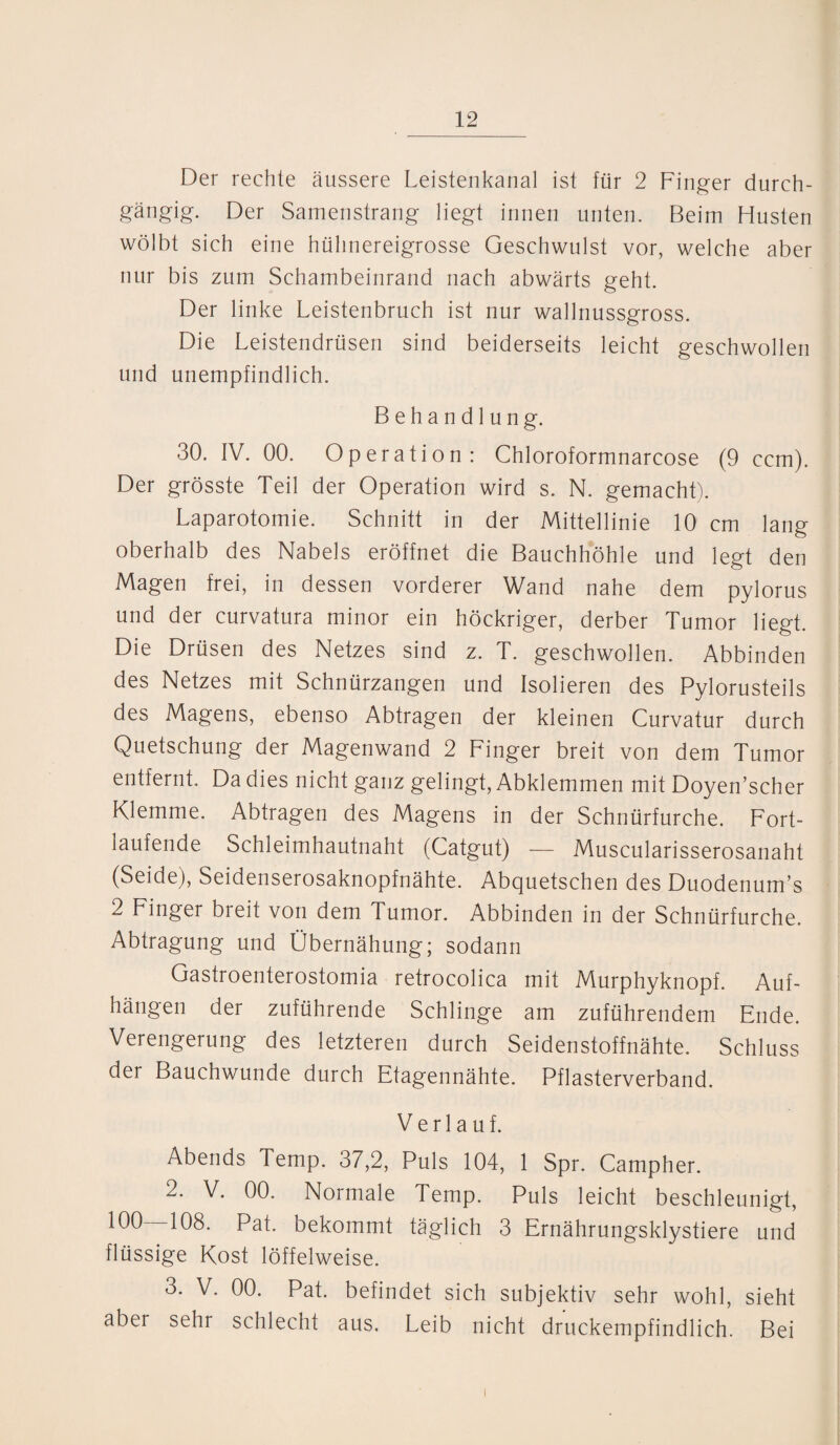 Der rechte äussere Leistenkanal ist für 2 Finger durch¬ gängig. Der Samenstrang liegt innen unten. Beim Husten wölbt sich eine hühnereigrosse Geschwulst vor, welche aber nur bis zum Schambeinrand nach abwärts geht. Der linke Leistenbruch ist nur wallnussgross. Die Leistendrüsen sind beiderseits leicht geschwollen und unempfindlich. Behandlung. 30. IV. 00. Operation: Chloroformnarcose (9 ccm). Der grösste Teil der Operation wird s. N. gemacht). Laparotomie. Schnitt in der Mittellinie 10 cm lang oberhalb des Nabels eröffnet die Bauchhöhle und legt den Magen frei, in dessen vorderer Wand nahe dem pylorus und der curvatura minor ein höckriger, derber Tumor liegt. Die Drüsen des Netzes sind z. T. geschwollen. Abbinden des Netzes mit Schnürzangen und Isolieren des Pylorusteils des Magens, ebenso Abtragen der kleinen Curvatur durch Quetschung der Magenwand 2 Finger breit von dem Tumor entfernt. Da dies nicht ganz gelingt, Abklemmen mit Doyen’scher Klemme. Abtragen des Magens in der Schnürfurche. Fort¬ laufende Schleimhautnaht (Catgut) — Muscularisserosanaht (Seide), Seidenserosaknopfnähte. Abquetschen des Duodenum1« 2 Finger breit von dem Tumor. Abbinden in der Schnürfurche. Abtragung und Übernähung; sodann Gastroenterostomia retrocolica mit Murphyknopf. Auf¬ hängen der zuführende Schlinge am zuführendem Ende. Verengerung des letzteren durch Seidenstoffnähte. Schluss der Bauchwunde durch Etagennähte. Pflasterverband. Verlauf. Abends Temp. 37,2, Puls 104, 1 Spr. Campher. 2. V. 00. Normale Temp. Puls leicht beschleunigt, 100—108. Pat. bekommt täglich 3 Ernährungsklystiere und flüssige Kost löffelweise. 3. V. 00. Pat. befindet sich subjektiv sehr wohl, sieht aber sehr schlecht aus. Leib nicht druckempfindlich. Bei i