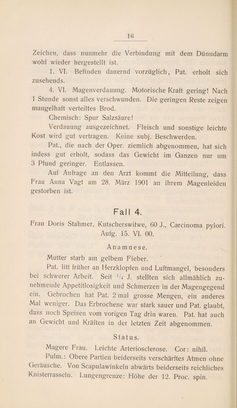 Zeichen, dass nunmehr die Verbindung- mit dem Dünndarm wohl wieder hergestellt ist. 1. VI. Befinden dauernd vorzüglich, Pat. erholt sich zusehends. 4. VI. Magenverdauung. Motorische Kraft gering! Nach 1 Stunde sonst alles verschwunden. Die geringen Reste zeigen mangelhaft verteiltes Brod. Chemisch: Spur Salzsäure! Verdauung ausgezeichnet. Fleisch und sonstige leichte Kost wird gut vertragen. Keine subj. Beschwerden. Pat., die nach der Oper, ziemlich abgenommen, hat sich indess gut erholt, sodass das Gewicht im Ganzen nur um 3 Pfund geringer. Entlassen. Auf Anfrage an den Arzt kommt die Mitteilung, dass Frau Anna Vagt am 28. März 1901 an ihrem Magenleiden gestorben ist. Fall 4. Frau Doris Stahmer, Kutscherswitwe, 60 J., Carcinoma pylori. Aufg. 15. VI. 00. Anamnese. Mutter starb am gelbem Fieber. Pat. litt früher an Herzklopfen und Luftmangel, besonders bei schwerer Arbeit. Seit 1U J. stellten sich allmählich zu¬ nehmende Appetitlosigkeit und Schmerzen in der Magengegend cm. Gebrochen hat Pat. 2 mal grosse Mengen, ein anderes Mal weniger. Das Erbrochene war stark sauer und Pat. glaubt, dass noch Speisen vom vorigen Tag drin waren. Pat. hat auch an Gewicht und Kräften in der letzten Zeit abgenommen. Status. Magere Frau. Leichte Arteriosclerose. Cor: nihil. Pulm.: Obere Partien beiderseits verschärftes Atmen ohne Geräusche. Von Scapulawinkeln abwärts beiderseits reichliches Knisterrasseln. Lungengrenze: Höhe der 12. Proc. spin.