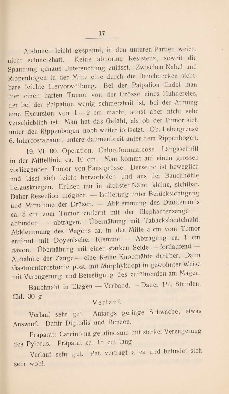 Abdomen leicht gespannt, in den unteren Partien weich, nicht schmerzhaft. Keine abnorme Resistenz, soweit die Spannung genaue Untersuchung zulässt. Zwischen Nabel und Rippenbogen in der Mitte eine durch die Bauchdecken sicht¬ bare leichte Hervorwölbung. Bei der Palpation findet man hier einen harten Tumor von der Grösse eines Hühnereies, der bei der Palpation wenig schmerzhaft ist, bei der Atmung eine Excursion von 1—2 cm macht, sonst aber nicht sehr verschieblich ist. Man hat das Gefühl, als ob der Tumor sich unter den Rippenbogen noch weiter fortsetzt. Ob. Lebergrenze 6. Intercostalraum, untere daumenbreit unter dem Rippenbogen. 19. VI. 00. Operation. Chloroformnarcose. Längsschnitt in der Mittellinie ca. 10 cm. Man kommt auf einen grossen vorliegenden Tumor von Faustgrösse. Derselbe ist beweglich und lässt sich leicht hervorholen und aus der Bauchhöhle herauskriegen. Drüsen nur in nächster Nähe, kleine, sichtbar. Daher Resection möglich. — Isolierung unter Berücksichtigung und Mitnahme der Drüsen. — Abklemmung des Duodenum’s ca. 5 cm vom Tumor entfernt mit der Elephantenzange abbinden — abtragen. Übernähung mit Tabacksbeutelnaht. Abklemmung des Magens ca. in der Mitte 5 cm vom Tumor entfernt mit Doyen’scher Klemme — Abtragung ca. 1 cm davon. Übernähung mit einer starken Seide — fortlaufend — Abnahme der Zange - eine Reihe Knopfnähte darüber. Dann Gastroenterostomie post, mit Murphyknopf in gewohnter Weise mit Verengerung und Befestigung des zuführenden am Magen. Bauchnaht in Etagen — Verband. — Dauer HA Stunden. Chi. 30 g. Verlauf. Verlauf sehr gut. Anfangs geringe Schwäche, etwas Auswurf. Dafür Digitalis und Benzoe. Präparat: Carcinoma gelatinosum mit starker Verengerung des Pylorus. Präparat ca. 15 cm lang. Verlauf sehr gut. Pat. verträgt alles und befindet sich sehr wohl.