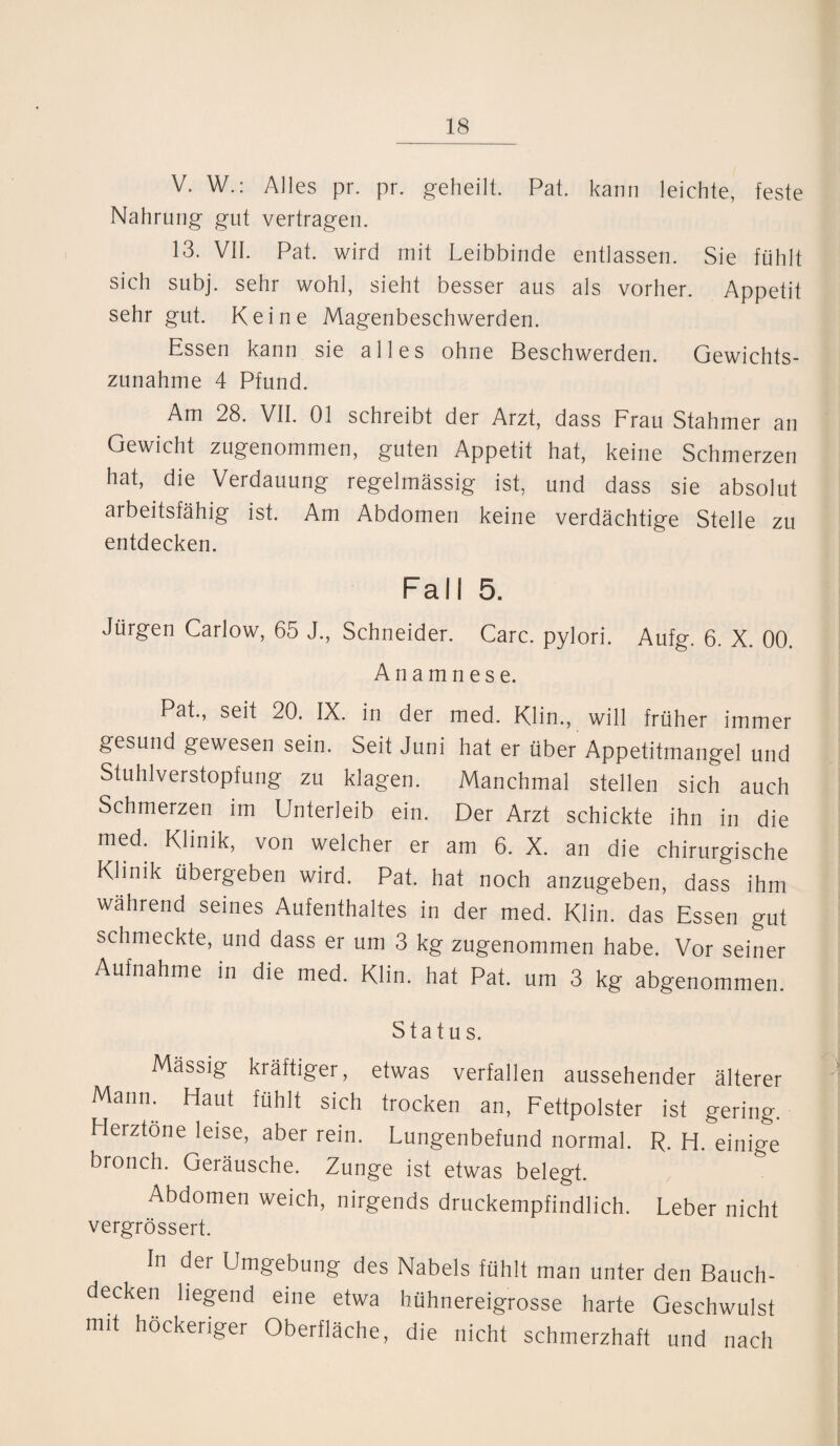 V. W.: Alles pr. pr. geheilt. Pat. kann leichte, feste Nahrung gut vertragen. 13. VII. Pat. wird mit Leibbinde entlassen. Sie fühlt sich subj. sehr wohl, sieht besser aus als vorher. Appetit sehr gut. Keine Magenbeschwerden. Essen kann sie alles ohne Beschwerden. Gewichts¬ zunahme 4 Pfund. Am 28. VII. 01 schreibt der Arzt, dass Frau Stahmer an Gewicht zugenommen, guten Appetit hat, keine Schmerzen hat, die Verdauung regelmässig ist, und dass sie absolut arbeitsfähig ist. Am Abdomen keine verdächtige Stelle zu entdecken. Fall 5. Jürgen Carlow, 65 J., Schneider. Care, pylori. Aufg. 6. X. 00. Anamnese. Pat., seit 20. IX. in der med. Klin., will früher immer gesund gewesen sein. Seit Juni hat er über Appetitmangel und Stuhlverstopfung zu klagen. Manchmal stellen sich auch Schmerzen im Unterleib ein. Der Arzt schickte ihn in die med. Klinik, von welcher er am 6. X. an die chirurgische Klinik übergeben wird. Pat. hat noch anzugeben, dass ihm während seines Aufenthaltes in der med. Klin. das Essen gut schmeckte, und dass er um 3 kg zugenommen habe. Vor seiner Aufnahme in die med. Klin. hat Pat. um 3 kg abgenommen. Status. Mässig kräftiger, etwas verfallen aussehender älterer Mami. Haut fühlt sich trocken an, Fettpolster ist gering. Herztöne leise, aber rein. Lungenbefund normal. R. H. einige bronch. Geräusche. Zunge ist etwas belegt. Abdomen weich, nirgends druckempfindlich. Leber nicht vergrössert. ln der Umgebung des Nabels fühlt man unter den Bauch¬ decken hegend eine etwa hühnereigrosse harte Geschwulst mit höckeriger Oberfläche, die nicht schmerzhaft und nach