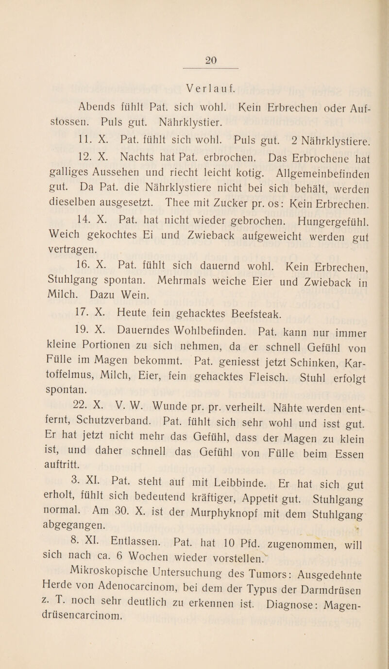 Verlauf. Abends fühlt Pat. sich wohl. Kein Erbrechen oder Auf- stossen. Puls gut. Nährklystier. 11. X. Pat. fühlt sich wohl. Puls gut. 2 Nährklystiere. 12. X. Nachts hat Pat. erbrochen. Das Erbrochene hat galliges Aussehen und riecht leicht kotig. Allgemeinbefinden gut. Da Pat. die Nährklystiere nicht bei sich behält, werden dieselben ausgesetzt. Thee mit Zucker pr. os: Kein Erbrechen. 14. X. Pat. hat nicht wieder gebrochen. Hungergefühl. Weich gekochtes Ei und Zwieback aufgeweicht werden gut vertragen. 16. X. Pat. fühlt sich dauernd wohl. Kein Erbrechen, Stuhlgang spontan. Mehrmals weiche Eier und Zwieback in Milch. Dazu Wein. 17. X. Heute fein gehacktes Beefsteak. 19. X. Dauerndes Wohlbefinden. Pat. kann nur immer kleine Portionen zu sich nehmen, da er schnell Gefühl von Fülle im Magen bekommt. Pat. geniesst jetzt Schinken, Kar¬ toffelmus, Milch, Eier, fein gehacktes Fleisch. Stuhl erfolgt spontan. 22. X. V. W. Wunde pr. pr. verheilt. Nähte werden ent¬ fernt, Schutzverband. Pat. fühlt sich sehr wohl und isst gut. Er hat jetzt nicht mehr das Gefühl, dass der Magen zu klein ist, und daher schnell das Gefühl von Fülle beim Essen auftritt. 3. XI. Pat. steht auf mit Leibbinde. Er hat sich gut erholt, fühlt sich bedeutend kräftiger, Appetit gut. Stuhlgang normal. Am 30. X. ist der Murphyknopf mit dem Stuhlgang abgegangen. 8. XI. Entlassen. Pat. hat 10 Pfd. zugenommen, will sich nach ca. 6 Wochen wieder vorstellen. Mikroskopische Untersuchung des Tumors: Ausgedehnte Herde von Adenocarcinom, bei dem der Typus der Darmdrüsen z. T. noch sehr deutlich zu erkennen ist. Diagnose: Magen- drüsencarcinom.