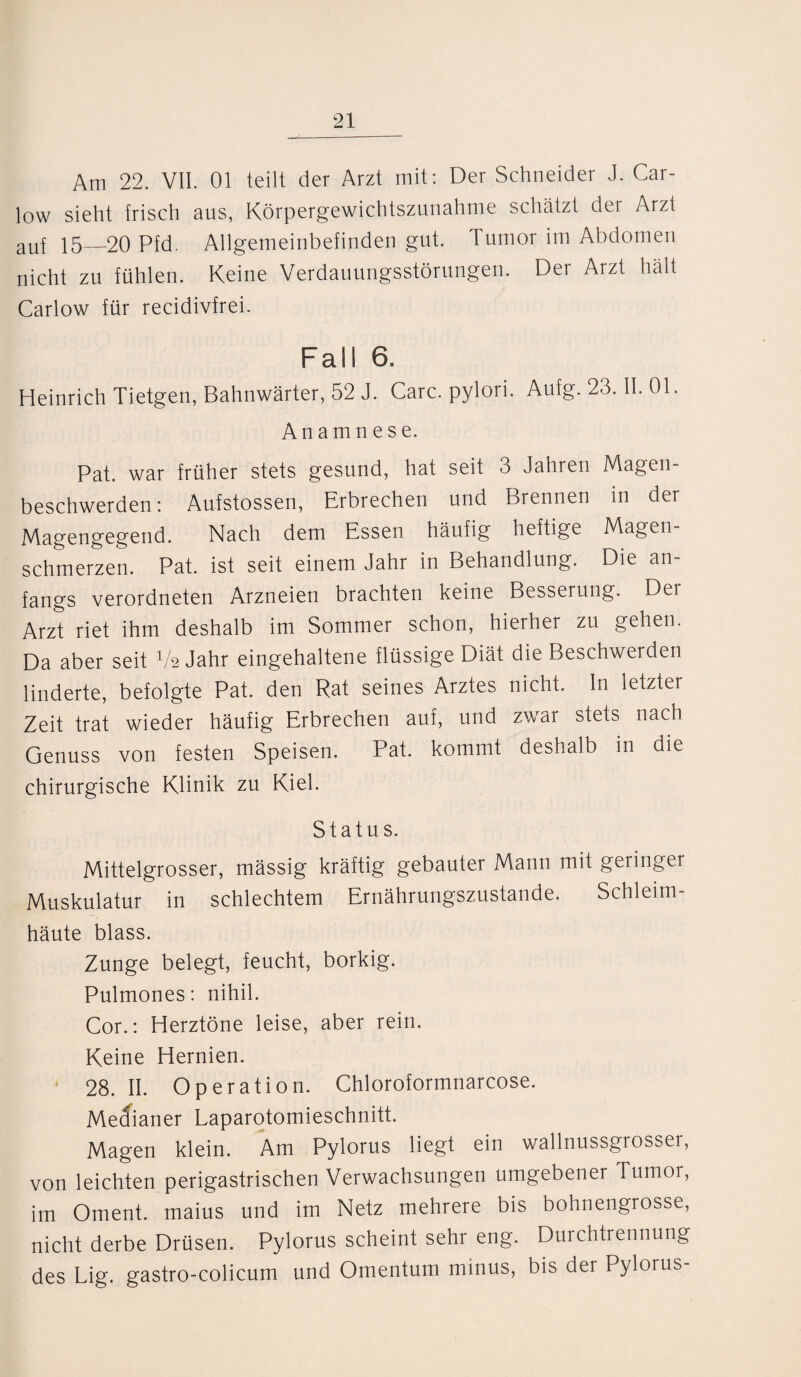 Am 22. VII. 01 teilt der Arzt mit: Der Schneider J. Car- low sieht frisch aus, Körpergewichtszunahme schätzt der Arzt auf 15—20 Pfd. Allgemeinbefinden gut. Tumor im Abdomen nicht zu fühlen. Keine Verdauungsstörungen. Der Arzt hält Carlow für recidivfrei. Fall 6. Heinrich Tietgen, Bahnwärter, 52 J. Care, pylori. Aufg. 23. II. 01. Anamnese. Pat. war früher stets gesund, hat seit 3 Jahren Magen- beschwerden: Aufstossen, Erbrechen und Brennen m der Magengegend. Nach dem Essen häufig heftige Magen¬ schmerzen. Pat. ist seit einem Jahr in Behandlung. Die an¬ fangs verordneten Arzneien brachten keine Besserung. Der Arzt riet ihm deshalb im Sommer schon, hierher zu gehen. Da aber seit Va Jahr eingehaltene flüssige Diät die Beschwerden linderte, befolgte Pat. den Rat seines Arztes nicht, ln letzter Zeit trat wieder häufig Erbrechen auf, und zwar stets nach Genuss von festen Speisen. Pat. kommt deshalb in die chirurgische Klinik zu Kiel. Status. Mittelgrosser, massig kräftig gebauter Mann mit geringer Muskulatur in schlechtem Ernährungszustände. Schleim¬ häute blass. Zunge belegt, feucht, borkig. Pulmones: nihil. Cor.: Herztöne leise, aber rein. Keine Hernien. 28. II. Operation. Chloroformnarcose. Mecfianer Laparotomieschnitt. Magen klein. Am Pylorus liegt ein wallnussgrosser, von leichten perigastrischen Verwachsungen umgebener Tumor, im Oment. maius und im Netz mehrere bis bohnengrosse, nicht derbe Drüsen. Pylorus scheint sehr eng. Durchtrennung des Lig. gastro-colicum und Omentum minus, bis der Pylorus-