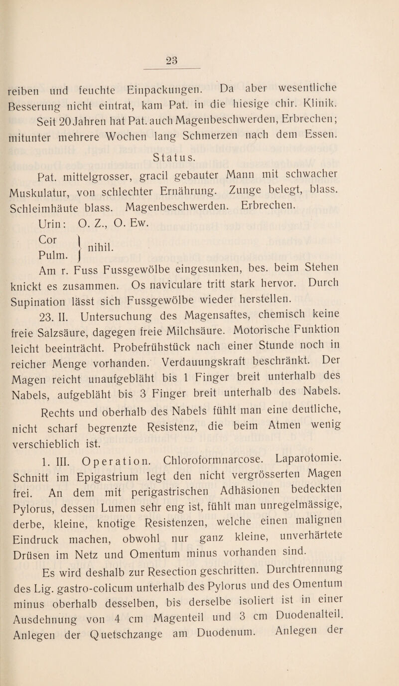 reiben und feuchte Einpackungen. Da aber wesentliche Besserung nicht eintrat, kam Pat. in die hiesige chir. Klinik. Seit 20 Jahren hat Pat. auch Magenbeschwerden, Erbrechen; mitunter mehrere Wochen lang Schmerzen nach dem Essen. Status. Pat. mittelgrosser, gracil gebauter Mann mit schwacher Muskulatur, von schlechter Ernährung. Zunge belegt, blass. Schleimhäute blass. Magenbeschwerden. Erbrechen. Urin: O. Z., O. Ew. Cor \ Pulm. j Am r. Fuss Fussgewölbe eingesunken, bes. beim Stehen knickt es zusammen. Os naviculare tritt stark hervor. Durch nihil. Supination lässt sich Fussgewölbe wieder hersteilen. 23. II. Untersuchung des Magensaftes, chemisch keine freie Salzsäure, dagegen freie Milchsäure. Motorische Funktion leicht beeinträcht. Probefrühstück nach einer Stunde noch in reicher Menge vorhanden. Verdauungskraft beschränkt. Der Magen reicht unaufgebläht bis 1 Finger breit unterhalb des Nabels, aufgebläht bis 3 Finger breit unterhalb des Nabels. Rechts und oberhalb des Nabels fühlt man eine deutliche, nicht scharf begrenzte Resistenz, die beim Atmen wenig verschieblich ist. 1. III. Operation. Chloroformnarcose. Laparotomie. Schnitt im Epigastrium legt den nicht vergrösserten Magen frei. An dem mit perigastrischen Adhäsionen bedeckten Pylorus, dessen Lumen sehr eng ist, fühlt man unregelmässige, derbe, kleine, knotige Resistenzen, welche einen malignen Eindruck machen, obwohl nur ganz kleine, unverhärtete Drüsen im Netz und Omentum minus vorhanden sind. Es wird deshalb zur Resection geschritten. Durchtrennung des Lig. gastro-colicum unterhalb des Pylorus und des Omentum minus oberhalb desselben, bis derselbe isoliert ist in einer Ausdehnung von 4 cm Magenteil und 3 cm Duodenalteil. Anlegen der Quetschzange am Duodenum. Anlegen der