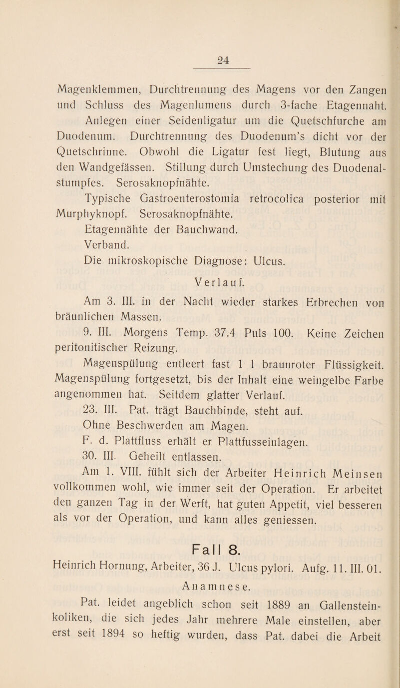 Magenklemmen, Durchtrennung des Magens vor den Zangen und Schluss des Magenlumens durch 3-fache Etagennaht. Anlegen einer Seidenligatur um die Quetschfurche am Duodenum. Durchtrennung des Duodenum’s dicht vor der Quetschrinne. Obwohl die Ligatur fest liegt, Blutung aus den Wandgefässen. Stillung durch Umstechung des Duodenal¬ stumpfes. Serosaknopfnähte. Typische Gastroenterostomia retrocolica posterior mit Murphyknopf. Serosaknopfnähte. Etagennähte der Bauchwand. Verband. Die mikroskopische Diagnose: Ulcus. Verlauf. Am 3. III. in der Nacht wieder starkes Erbrechen von bräunlichen Massen. 9. III. Morgens Temp. 37.4 Puls 100. Keine Zeichen peritonitischer Reizung. Magenspülung entleert fast 1 1 braunroter Flüssigkeit. Magenspülung fortgesetzt, bis der Inhalt eine weingelbe Farbe angenommen hat. Seitdem glatter Verlauf. 23. III. Pat. trägt Bauchbinde, steht auf. Ohne Beschwerden am Magen. F. d. Plattfluss erhält er Plattfusseinlagen. 30. III. Geheilt entlassen. Am 1. VIII. fühlt sich der Arbeiter Heinrich Meinsen vollkommen wohl, wie immer seit der Operation. Er arbeitet den ganzen Tag in der Werft, hat guten Appetit, viel besseren als vor der Operation, und kann alles geniessen. Fall 8. Heinrich Hornung, Arbeiter, 36 J. Ulcus pylori. Aufg. 11. III. 01. Anamnese. Pat. leidet angeblich schon seit 1889 an Gallenstein¬ koliken, die sich jedes Jahr mehrere Male einstellen, aber erst seit 1894 so heftig wurden, dass Pat. dabei die Arbeit