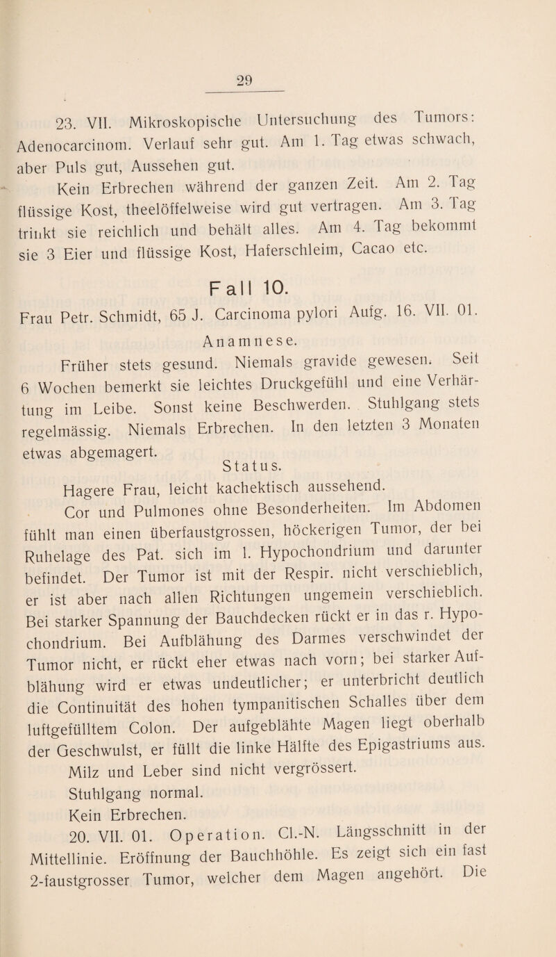 23. VII. Mikroskopische Untersuchung des Tumors: Adenocarcinotn. Verlauf sehr gut. Am 1. Tag etwas schwach, aber Puls gut, Aussehen gut. Kein Erbrechen während der ganzen Zeit. Am 2. Tag flüssige Kost, theelöffelweise wird gut vertragen. Am 3. Tag trinkt sie reichlich und behält alles. Am 4. Tag bekommt sie 3 Eier und flüssige Kost, Haferschleim, Cacao etc. Fall 10. Frau Petr. Schmidt, 65 J. Carcinoma pylori Aufg. 16. VII. 01. Anamnese. Früher stets gesund. Niemals gravide gewesem Seit 6 Wochen bemerkt sie leichtes Druckgefühl und eine Verhär¬ tung im Leibe. Sonst keine Beschwerden. Stuhlgang stets regelmässig. Niemals Erbrechen. In den letzten 3 Monaten etwas abgemagert. Status. Hagere Frau, leicht kachektisch aussehend. Cor und Pulmones ohne Besonderheiten. Im Abdomen fühlt man einen überfaustgrossen, höckerigen Tumor, der bei Ruhelage des Pat. sich im 1. Hypochondriüm und darunter befindet. Der Tumor ist mit der Respir. nicht verschieblich, er ist aber nach allen Richtungen ungemein verschieblich. Bei starker Spannung der Bauchdecken rückt er in das r. Hypo- chondrium. Bei Aufblähung des Darmes verschwindet der Tumor nicht, er rückt eher etwas nach vorn; bei starker Auf¬ blähung wird er etwas undeutlicher; er unterbricht deutlich die Continuität des hohen tympanitischen Schalles über dem luftgefülltem Colon. Der aufgeblähte Magen liegt oberhalb der Geschwulst, er füllt die linke Hälfte des Epigastriums aus. Milz und Leber sind nicht vergrössert. Stuhlgang normal. Kein Erbrechen. 20. VII. OL Operation. Cl.-N. Längsschnitt in der Mittellinie. Eröffnung der Bauchhöhle. Es zeigt sich em fast 2-faustgrosser Tumor, welcher dem Magen angehört. Die