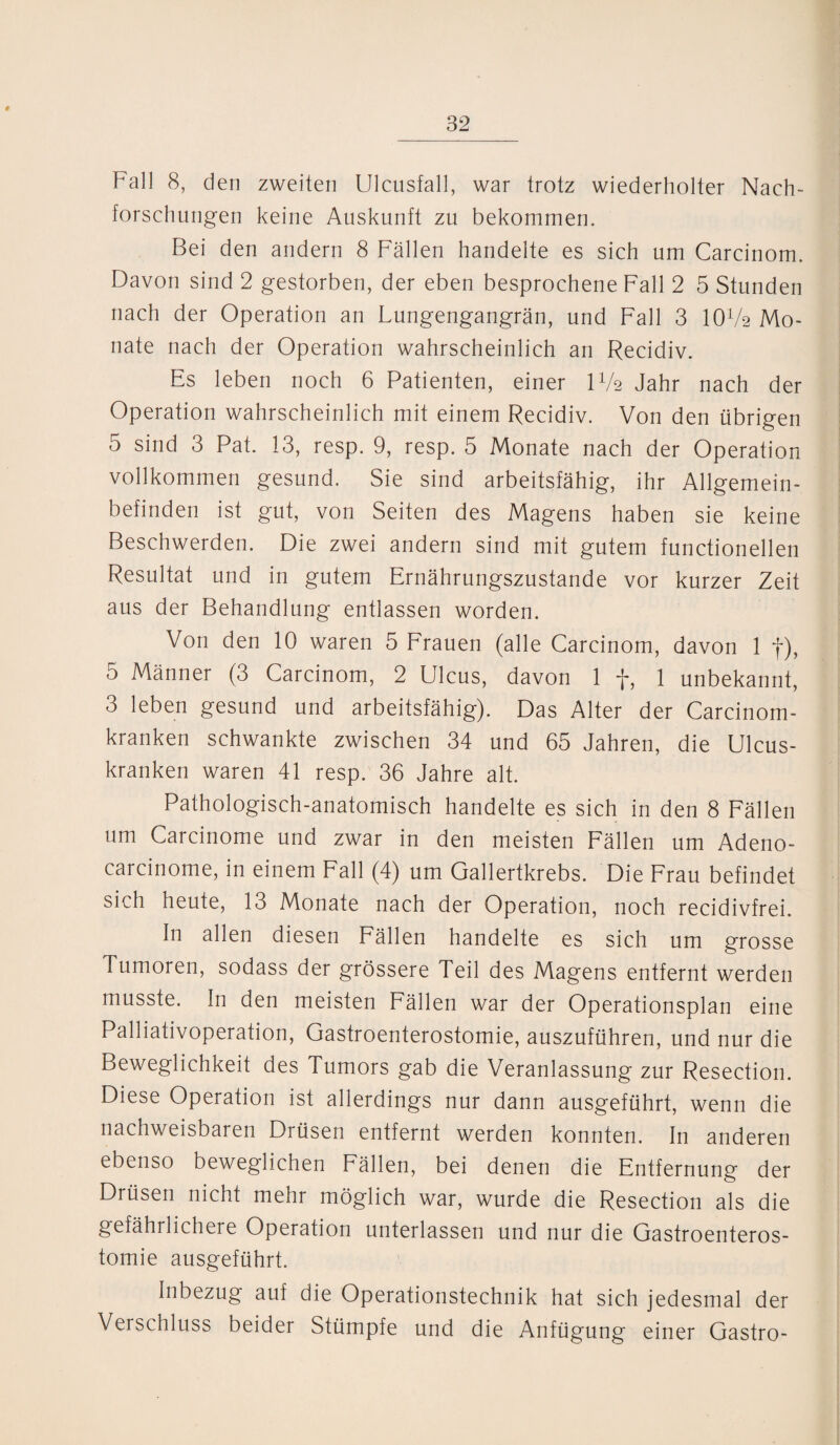 Fall 8, den zweiten Ulcusfall, war trotz wiederholter Nach¬ forschungen keine Auskunft zu bekommen. Bei den andern 8 Fällen handelte es sich um Carcinom. Davon sind 2 gestorben, der eben besprochene Fall 2 5 Stunden nach der Operation an Lungengangrän, und Fall 3 IOV2 Mo¬ nate nach der Operation wahrscheinlich an Recidiv. Es leben noch 6 Patienten, einer D/2 Jahr nach der Operation wahrscheinlich mit einem Recidiv. Von den übrigen 5 sind 3 Pat. 13, resp. 9, resp. 5 Monate nach der Operation vollkommen gesund. Sie sind arbeitsfähig, ihr Allgemein¬ befinden ist gut, von Seiten des Magens haben sie keine Beschwerden. Die zwei andern sind mit gutem functionellen Resultat und in gutem Ernährungszustände vor kurzer Zeit aus der Behandlung entlassen worden. Von den 10 waren 5 Frauen (alle Carcinom, davon 1 f), 5 Männer (3 Carcinom, 2 Ulcus, davon 1 f, 1 unbekannt, 3 leben gesund und arbeitsfähig). Das Alter der Carcinom- kranken schwankte zwischen 34 und 65 Jahren, die Ulcus- kranken waren 41 resp. 36 Jahre alt. Pathologisch-anatomisch handelte es sich in den 8 Fällen um Carcinome und zwar in den meisten Fällen um Adeno- carcinome, in einem Fall (4) um Gallertkrebs. Die Frau befindet sich heute, 13 Monate nach der Operation, noch recidivfrei. In allen diesen Fällen handelte es sich um grosse Tumoren, sodass der grössere Teil des Magens entfernt werden musste. In den meisten Fällen war der Operationsplan eine Palliativoperation, Gastroenterostomie, auszuführen, und nur die Beweglichkeit des Tumors gab die Veranlassung zur Resection. Diese Operation ist allerdings nur dann ausgeführt, wenn die nachweisbaren Drüsen entfernt werden konnten. In anderen ebenso beweglichen Fällen, bei denen die Entfernung der Drüsen nicht mehr möglich war, wurde die Resection als die gefährlichere Operation unterlassen und nur die Gastroenteros¬ tomie ausgeführt. Inbezug auf die Operationstechnik hat sich jedesmal der Verschluss beider Stümpfe und die Anfügung einer Gastro-