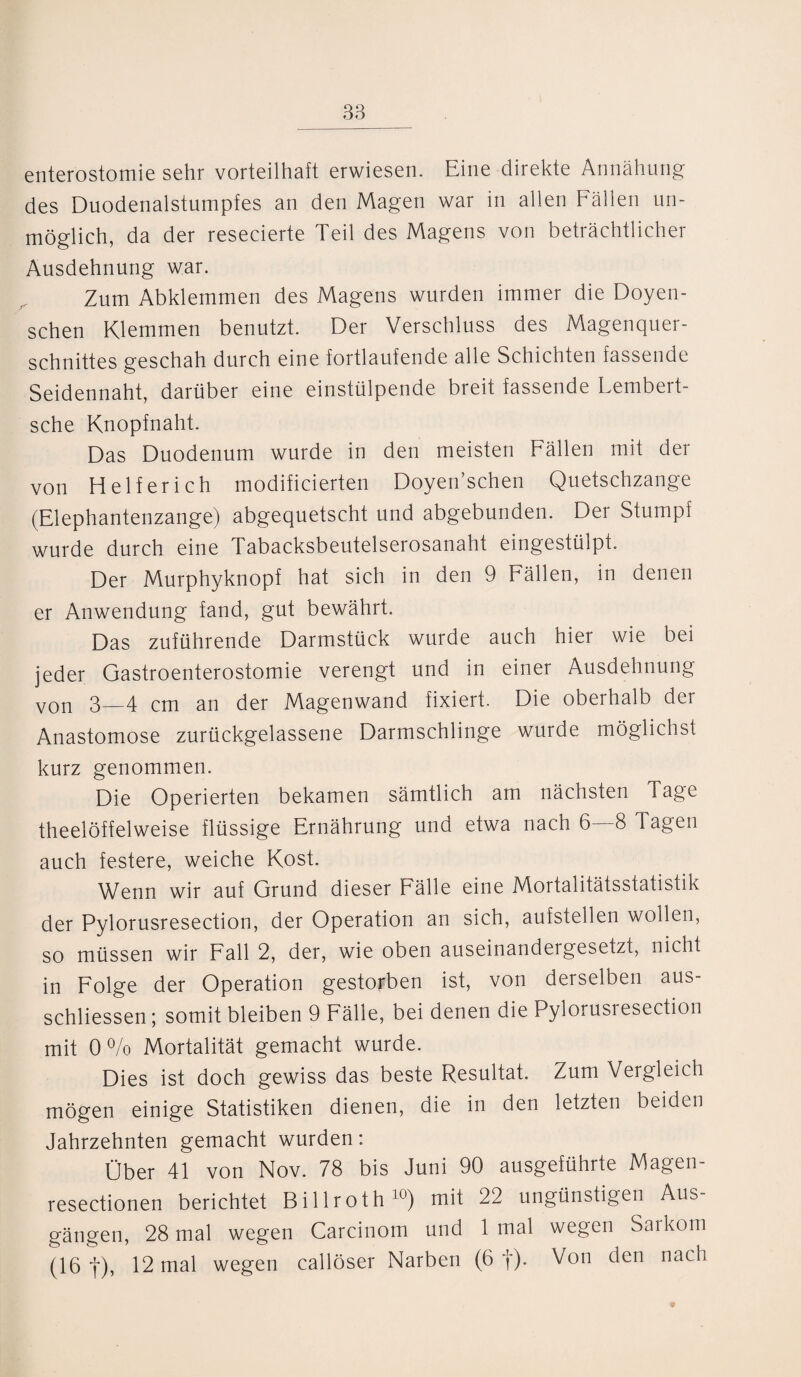 enterostomie sehr vorteilhaft erwiesen. Eine direkte Annähung des Duodenalstumpfes an den Magen war in allen Fällen un¬ möglich, da der resecierte Teil des Magens von beträchtlicher Ausdehnung war. Zum Abklemmen des Magens wurden immer die Doyen- schen Klemmen benutzt. Der Verschluss des Magenquer¬ schnittes geschah durch eine fortlaufende alle Schichten fassende Seidennaht, darüber eine einstülpende breit fassende Lembert- sche Knopfnaht. Das Duodenum wurde in den meisten Fällen mit der von Helfer ich modificierten Doyen’schen Quetschzange (Elephantenzange) abgequetscht und abgebunden. Der Stumpf wurde durch eine Tabacksbeutelserosanaht eingestülpt. Der Murphyknopf hat sich in den 9 Fällen, in denen er Anwendung fand, gut bewährt. Das zuführende Darmstück wurde auch hier wie bei jeder Gastroenterostomie verengt und in einer Ausdehnung von 3_4 cm an der Magenwand fixiert. Die oberhalb der Anastomose zurückgelassene Darmschlinge wurde möglichst kurz genommen. Die Operierten bekamen sämtlich am nächsten Tage theelöffelweise flüssige Ernährung und etwa nach 6—8 Tagen auch festere, weiche Kost. Wenn wir auf Grund dieser Fälle eine Mortalitätsstatistik der Pylorusresection, der Operation an sich, aufstellen wollen, so müssen wir Fall 2, der, wie oben auseinandergesetzt, nicht in Folge der Operation gestorben ist, von derselben aus- schliessen; somit bleiben 9 Fälle, bei denen die Pylorusresection mit 0% Mortalität gemacht wurde. Dies ist doch gewiss das beste Resultat. Zum Vergleich mögen einige Statistiken dienen, die in den letzten beiden Jahrzehnten gemacht wurden: Über 41 von Nov. 78 bis Juni 90 ausgeführte Magen- resectionen berichtet Billroth10) mit 22 ungünstigen Aus¬ gängen, 28 mal wegen Carcinom und 1 mal wegen Sarkom (16 |), 12 mal wegen callöser Narben (6 f). Von den nach