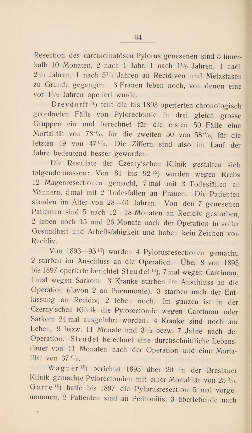 Resectiori des carcinomatösen Pylorus genesenen sind 5 inner¬ halb 10 Monaten, 2 nach 1 Jahr, 1 nach IV2 Jahren, 1 nach 2V2 Jahren, 1 nach 574 Jahren an Recidiven und Metastasen zu Grunde gegangen. 3 Frauen leben noch, von denen eine vor IV2 Jahren operiert wurde. Dreydorff11) teilt die bis 1893 operierten chronologisch geordneten Fälle von Pylorectomie in drei gleich grosse Gruppen ein und berechnet für die ersten 50 Fälle eine Mortalität von 78%, für die zweiten 50 von 58%, für die letzten 49 von 47%. Die Ziffern sind also im Lauf der Jahre bedeutend besser geworden. Die Resultate der Czerny’schen Klinik gestalten sich folgendermassen: Von 81 bis 92 12) wurden wegen Krebs 12 Magenresectionen gemacht, 7 mal mit 3 Todesfällen an Männern, 5 mal mit 2 Todesfällen an Frauen. Die Patienten standen im Alter von 28—61 Jahren. Von den 7 genesenen Patienten sind 5 nach 12—18 Monaten an Recidiv gestorben, 2 leben noch 15 und 26 Monate nach der Operation in voller Gesundheit und Arbeitsfähigkeit und haben kein Zeichen von Recidiv. Von 1893—9513) wurden 4 Pylorusresectionen gemacht, 2 starben im Anschluss an die Operation. Ober 8 von 1895 bis 1897 operierte berichtet Steudel14), 7mal wegen Carcinom, 1 mal wegen Sarkom. 3 Kranke starben im Anschluss an die Operation (davon 2 an Pneumonie), 3 starben nach der Ent¬ lassung an Recidiv, 2 leben noch. Im ganzen ist in der Czerny’schen Klinik die Pylorectomie wegen Carcinom oder Sarkom 24 mal ausgeführt worden: 4 Kranke sind noch am Leben, 9 bezw. 11 Monate und 3V2 bezw. 7 Jahre nach der Operation. Steudel berechnet eine durchschnittliche Lebens¬ dauer von 11 Monaten nach der Operation und eine Morta¬ lität von 37 %. Wagner15) berichtet 1895 über 20 in der Breslauer Klinik gemachte Pylorectomien mit einer Mortalität von 25 %. Gar re 1()) hatte bis 1897 die Pylorusresection 5 mal vorge¬ nommen, 2 Patienten sind an Peritonitis, 3 überlebende nach