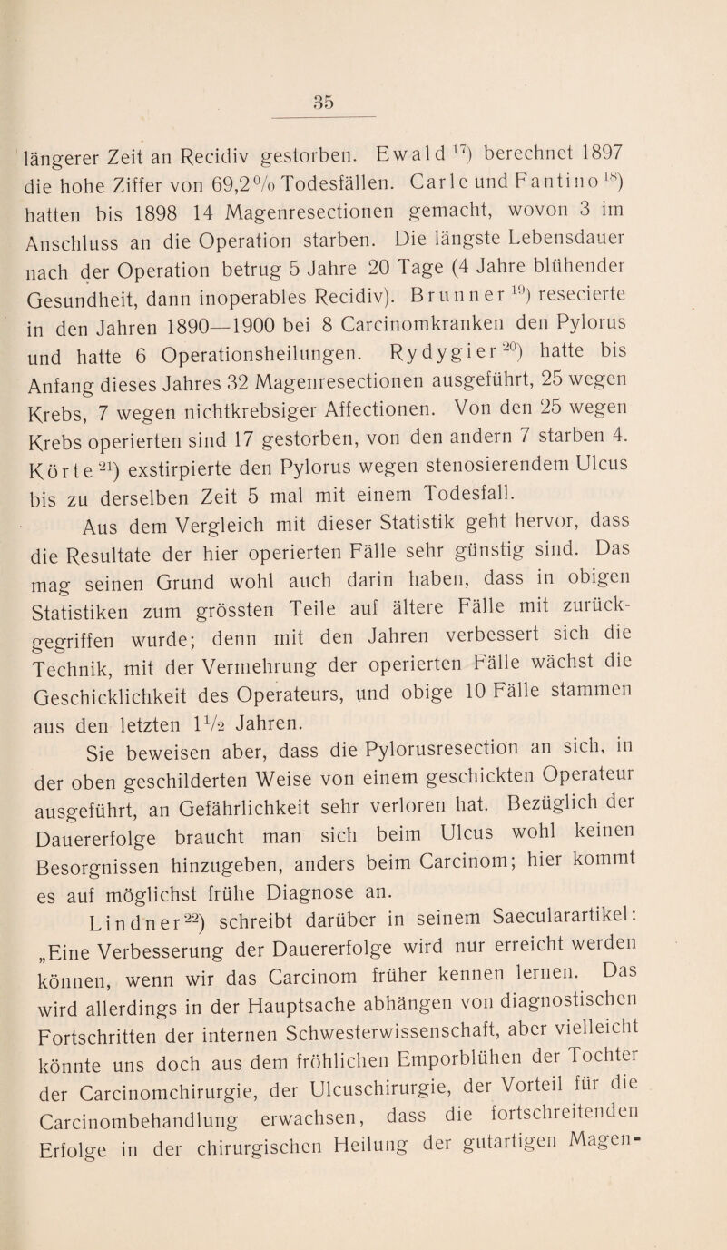 längerer Zeit an Recidiv gestorben. Ewald 17) berechnet 1897 die hohe Ziffer von 69,2% Todesfällen. Carle und Fantino 18) hatten bis 1898 14 Magenresectionen gemacht, wovon 3 im Anschluss an die Operation starben. Die längste Lebensdauer nach der Operation betrug 5 Jahre 20 Tage (4 Jahre blühender Gesundheit, dann inoperables Recidiv). Brunner 19) resecierte in den Jahren 1890—1900 bei 8 Carcinomkranken den Pylorus und hatte 6 Operationsheilungen. Rydygier20) hatte bis Anfang dieses Jahres 32 Magenresectionen ausgeführt, 25 wegen Krebs, 7 wegen nichtkrebsiger Affectionen. Von den 25 wegen Krebs operierten sind 17 gestorben, von den andern 7 starben 4. Körte21) exstirpierte den Pylorus wegen stenosierendem Ulcus bis zu derselben Zeit 5 mal mit einem Todesfall. Aus dem Vergleich mit dieser Statistik geht hervor, dass die Resultate der hier operierten Fälle sehr günstig sind. Das mag seinen Grund wohl auch darin haben, dass in obigen Statistiken zum grössten Teile auf ältere Fälle mit zurück¬ gegriffen wurde; denn mit den Jahren verbesseit sich die Technik, mit der Vermehrung der operierten Fälle wächst die Geschicklichkeit des Operateurs, und obige 10 Fälle stammen aus den letzten IV2 Jahren. Sie beweisen aber, dass die Pylorusresection an sich, in der oben geschilderten Weise von einem geschickten Operateur ausgeführt, an Gefährlichkeit sehr verloren hat. Bezüglich der Dauererfolge braucht man sich beim Ulcus wohl keinen Besorgnissen hinzugeben, anders beim Carcinom; hier kommt es auf möglichst frühe Diagnose an. Lindner22) schreibt darüber in seinem Saecularartikel: „Eine Verbesserung der Dauererfolge wird nur erreicht werden können, wenn wir das Carcinom früher kennen lernen. Das wird allerdings in der Hauptsache abhängen von diagnostischen Fortschritten der internen Schwesterwissenschaft, aber vielleicht könnte uns doch aus dem fröhlichen Emporblühen der Tochter der Carcinomchirurgie, der Ulcuschirurgie, der Vorteil für die Carcinombehandlung erwachsen, dass die fortschreitenden Erfolge in der chirurgischen Heilung der gutartigen Magen-