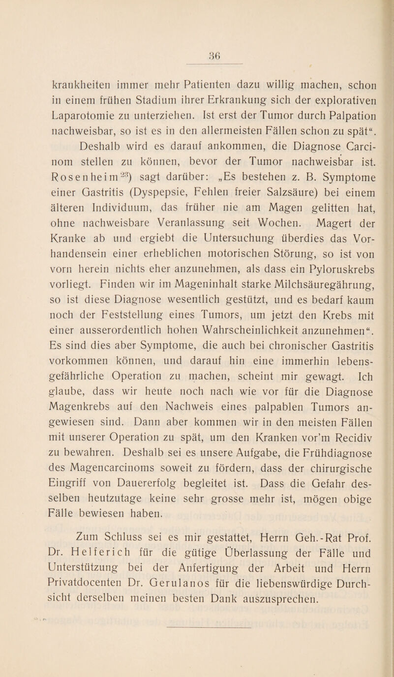 krankheiten immer mehr Patienten dazu willig machen, schon in einem frühen Stadium ihrer Erkrankung sich der explorativen Laparotomie zu unterziehen. Ist erst der Tumor durch Palpation nachweisbar, so ist es in den allermeisten Fällen schon zu spät“. Deshalb wird es darauf ankommen, die Diagnose Carci- nom stellen zu können, bevor der Tumor nachweisbar ist. Rosen heim28) sagt darüber: „Es bestehen z. B. Symptome einer Gastritis (Dyspepsie, Fehlen freier Salzsäure) bei einem älteren Individuum, das früher nie am Magen gelitten hat, ohne nachweisbare Veranlassung seit Wochen. Magert der Kranke ab und ergiebt die Untersuchung überdies das Vor¬ handensein einer erheblichen motorischen Störung, so ist von vorn herein nichts eher anzunehmen, als dass ein Pyloruskrebs vorliegt. Finden wir im Mageninhalt starke Milchsäuregährung, so ist diese Diagnose wesentlich gestützt, und es bedarf kaum noch der Feststellung eines Tumors, um jetzt den Krebs mit einer ausserordentlich hohen Wahrscheinlichkeit anzunehmen“. Es sind dies aber Symptome, die auch bei chronischer Gastritis Vorkommen können, und darauf hin eine immerhin lebens¬ gefährliche Operation zu machen, scheint mir gewagt. Ich glaube, dass wir heute noch nach wie vor für die Diagnose Magenkrebs auf den Nachweis eines palpablen Tumors an¬ gewiesen sind. Dann aber kommen wir in den meisten Fällen mit unserer Operation zu spät, um den Kranken vor’m Recidiv zu bewahren. Deshalb sei es unsere Aufgabe, die Frühdiagnose des Magencarcinoms soweit zu fördern, dass der chirurgische Eingriff von Dauererfolg begleitet ist. Dass die Gefahr des¬ selben heutzutage keine sehr grosse mehr ist, mögen obige Fälle bewiesen haben. Zum Schluss sei es mir gestattet, Herrn Geh.-Rat Prof. Dr. Helfer ich für die gütige Überlassung der Fälle und Unterstützung bei der Anfertigung der Arbeit und Herrn Privatdocenten Dr. Gerulanos für die liebenswürdige Durch¬ sicht derselben meinen besten Dank auszusprechen.