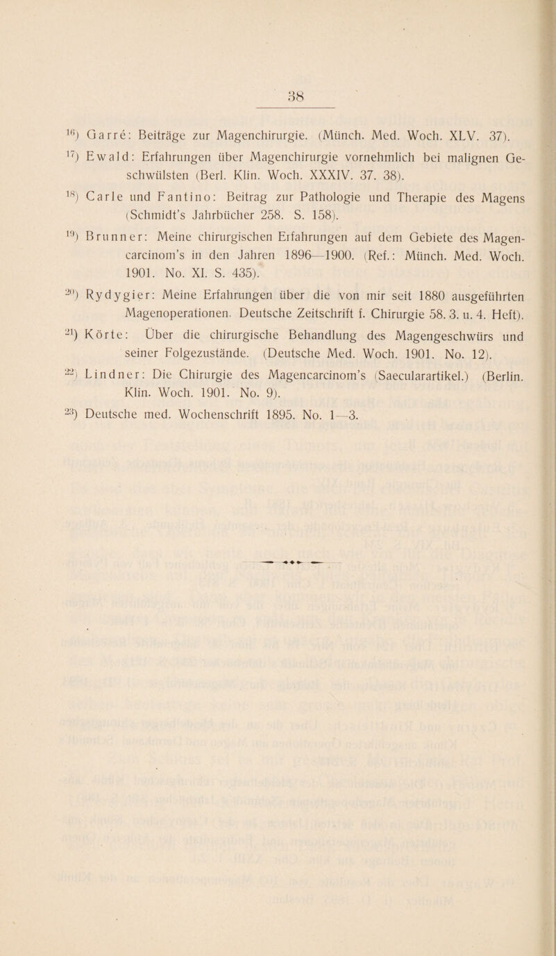 lf5) Garre: Beiträge zur Magenchirurgie. (Münch. Med. Woch. XLV. 37). 17) Ewald: Erfahrungen über Magenchirurgie vornehmlich bei malignen Ge¬ schwülsten (Berl. Klin. Woch. XXXIV. 37. 38). 18) Carle und Fantino: Beitrag zur Pathologie und Therapie des Magens (Schmidt’s Jahrbücher 258. S. 158). U)) Brunner: Meine chirurgischen Erfahrungen auf dem Gebiete des Magen- carcinom’s in den Jahren 1896—1900. (Ref.: Münch. Med. Woch. 1901. No. XI. S. 435). 20) Rydygier: Meine Erfahrungen über die von mir seit 1880 ausgeführten Magenoperationen. Deutsche Zeitschrift f. Chirurgie 58. 3. u. 4. Heft). 21) Körte: Über die chirurgische Behandlung des Magengeschwürs und seiner Folgezustände. (Deutsche Med. Woch. 1901. No. 12). 23) Lindner: Die Chirurgie des Magencarcinom’s (Saecularartikel.) (Berlin. Klin. Woch. 1901. No. 9). 23) Deutsche med. Wochenschrift 1895. No. 1—3.