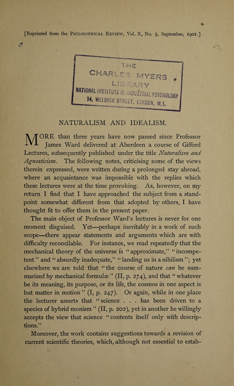 NATURALISM AND IDEALISM. MORE than three years have now passed since Professor James Ward delivered at Aberdeen a course of Gifford Lectures, subsequently published under the title Naturalism and Agnosticism. The following notes, criticising some of the views therein expressed, were written during a prolonged stay abroad, where an acquaintance was impossible with the replies which these lectures were at the time provoking. As, however, on my return I find that I have approached the subject from a stand¬ point somewhat different from that adopted by others, I have thought fit to offer them in the present paper. The main object of Professor Ward’s lectures is never for one moment disguised. Yet—perhaps inevitably in a work of such scope—there appear statements and arguments which are with difficulty reconcilable. For instance, we read repeatedly that the mechanical theory of the universe is “approximate,” “incompe¬ tent ” and “ absurdly inadequate,” “ landing us in a nihilism ”; yet elsewhere we are told that “ the course of nature can be sum¬ marized by mechanical formulae ” (II, p. 274), and that “ whatever be its meaning, its purpose, or its life, the cosmos in one aspect is but matter in motion ” (I, p. 247). Or again, while in one place the lecturer asserts that “ science . . . has been driven to a species of hybrid monism ” (II, p. 202), yet in another he willingly accepts the view that science “contents itself only with descrip¬ tions.” Moreover, the work contains suggestions towards a revision of current scientific theories, which, although not essential to estab-