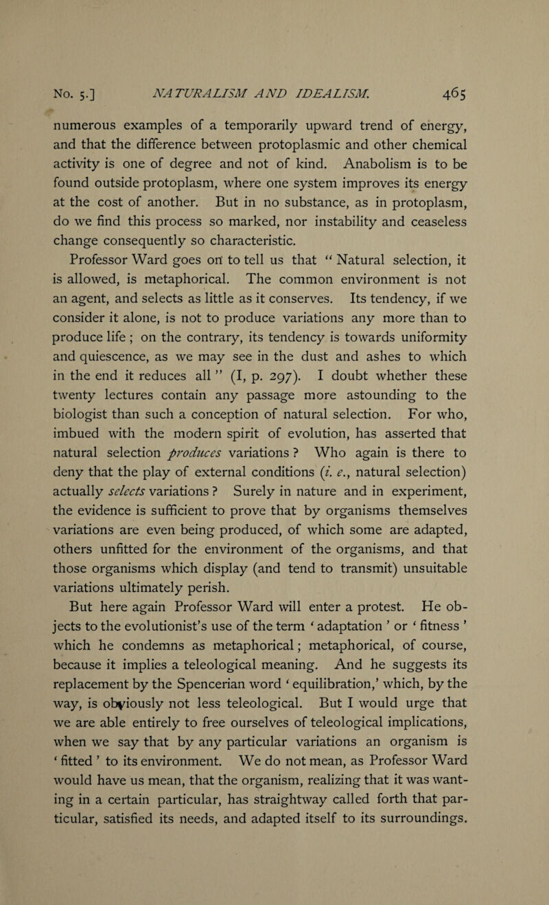 numerous examples of a temporarily upward trend of energy, and that the difference between protoplasmic and other chemical activity is one of degree and not of kind. Anabolism is to be found outside protoplasm, where one system improves its energy at the cost of another. But in no substance, as in protoplasm, do we find this process so marked, nor instability and ceaseless change consequently so characteristic. Professor Ward goes on' to tell us that “ Natural selection, it is allowed, is metaphorical. The common environment is not an agent, and selects as little as it conserves. Its tendency, if we consider it alone, is not to produce variations any more than to produce life ; on the contrary, its tendency is towards uniformity and quiescence, as we may see in the dust and ashes to which in the end it reduces all ” (I, p. 297). I doubt whether these twenty lectures contain any passage more astounding to the biologist than such a conception of natural selection. For who, imbued with the modern spirit of evolution, has asserted that natural selection produces variations ? Who again is there to deny that the play of external conditions (i. e., natural selection) actually selects variations ? Surely in nature and in experiment, the evidence is sufficient to prove that by organisms themselves variations are even being produced, of which some are adapted, others unfitted for the environment of the organisms, and that those organisms which display (and tend to transmit) unsuitable variations ultimately perish. But here again Professor Ward will enter a protest. He ob¬ jects to the evolutionist’s use of the term ‘ adaptation ’ or ‘ fitness ’ which he condemns as metaphorical; metaphorical, of course, because it implies a teleological meaning. And he suggests its replacement by the Spencerian word ‘ equilibration,’ which, by the way, is obviously not less teleological. But I would urge that we are able entirely to free ourselves of teleological implications, when we say that by any particular variations an organism is ‘ fitted ’ to its environment. We do not mean, as Professor Ward would have us mean, that the organism, realizing that it was want¬ ing in a certain particular, has straightway called forth that par¬ ticular, satisfied its needs, and adapted itself to its surroundings.