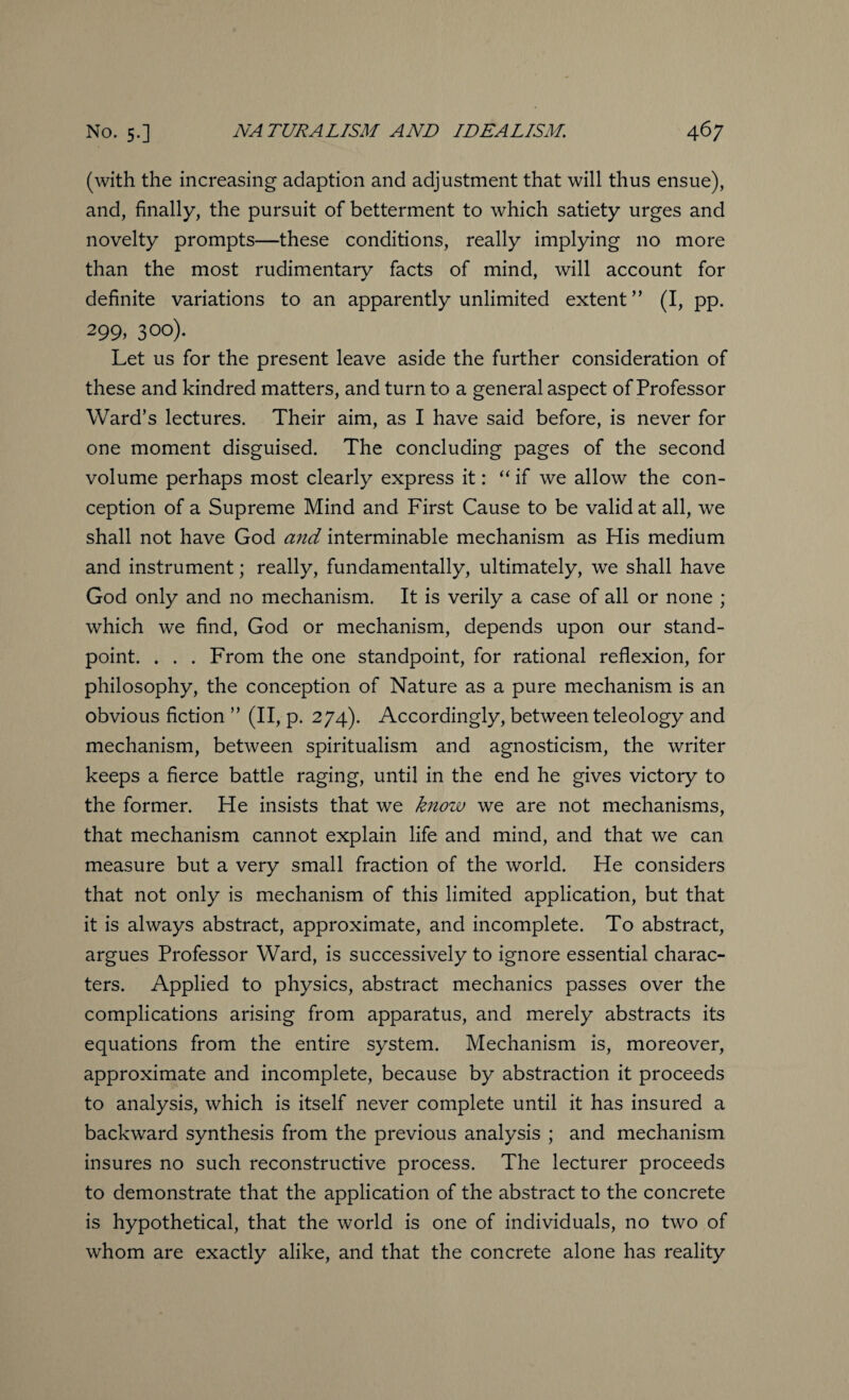 (with the increasing adaption and adjustment that will thus ensue), and, finally, the pursuit of betterment to which satiety urges and novelty prompts—these conditions, really implying no more than the most rudimentary facts of mind, will account for definite variations to an apparently unlimited extent” (I, pp. 299,300). Let us for the present leave aside the further consideration of these and kindred matters, and turn to a general aspect of Professor Ward’s lectures. Their aim, as I have said before, is never for one moment disguised. The concluding pages of the second volume perhaps most clearly express it: “ if we allow the con¬ ception of a Supreme Mind and First Cause to be valid at all, we shall not have God and interminable mechanism as His medium and instrument; really, fundamentally, ultimately, we shall have God only and no mechanism. It is verily a case of all or none ; which we find, God or mechanism, depends upon our stand¬ point. . . . From the one standpoint, for rational reflexion, for philosophy, the conception of Nature as a pure mechanism is an obvious fiction ” (II, p. 274). Accordingly, between teleology and mechanism, between spiritualism and agnosticism, the writer keeps a fierce battle raging, until in the end he gives victory to the former. He insists that we know we are not mechanisms, that mechanism cannot explain life and mind, and that we can measure but a very small fraction of the world. He considers that not only is mechanism of this limited application, but that it is always abstract, approximate, and incomplete. To abstract, argues Professor Ward, is successively to ignore essential charac¬ ters. Applied to physics, abstract mechanics passes over the complications arising from apparatus, and merely abstracts its equations from the entire system. Mechanism is, moreover, approximate and incomplete, because by abstraction it proceeds to analysis, which is itself never complete until it has insured a backward synthesis from the previous analysis ; and mechanism insures no such reconstructive process. The lecturer proceeds to demonstrate that the application of the abstract to the concrete is hypothetical, that the world is one of individuals, no two of whom are exactly alike, and that the concrete alone has reality