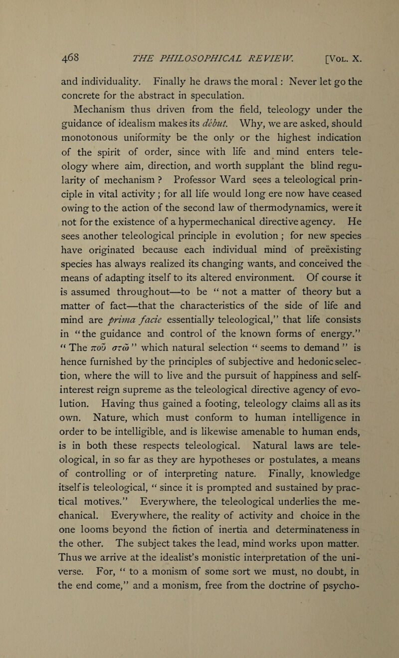 and individuality. Finally he draws the moral: Never let go the concrete for the abstract in speculation. Mechanism thus driven from the field, teleology under the guidance of idealism makes its debut. Why, we are asked, should monotonous uniformity be the only or the highest indication of the spirit of order, since with life and mind enters tele¬ ology where aim, direction, and worth supplant the blind regu¬ larity of mechanism ? Professor Ward sees a teleological prin¬ ciple in vital activity; for all life would long ere now have ceased owing to the action of the second law of thermodynamics, were it not for the existence of a hypermechanical directive agency. He sees another teleological principle in evolution ; for new species have originated because each individual mind of preexisting species has always realized its changing wants, and conceived the means of adapting itself to its altered environment. Of course it is assumed throughout—to be “ not a matter of theory but a matter of fact—that the characteristics of the side of life and mind are prima facie essentially teleological,” that life consists in “the guidance and control of the known forms of energy.” “ The 7rou or Co ” which natural selection “ seems to demand ” is hence furnished by the principles of subjective and hedonic selec¬ tion, where the will to live and the pursuit of happiness and self- interest reign supreme as the teleological directive agency of evo¬ lution. Having thus gained a footing, teleology claims all as its own. Nature, which must conform to human intelligence in order to be intelligible, and is likewise amenable to human ends, is in both these respects teleological. Natural laws are tele¬ ological, in so far as they are hypotheses or postulates, a means of controlling or of interpreting nature. Finally, knowledge itself is teleological, “ since it is prompted and sustained by prac¬ tical motives.” Everywhere, the teleological underlies the me¬ chanical. Everywhere, the reality of activity and choice in the one looms beyond the fiction of inertia and determinateness in the other. The subject takes the lead, mind works upon matter. Thus we arrive at the idealist’s monistic interpretation of the uni¬ verse. For, “ to a monism of some sort we must, no doubt, in the end come,” and a monism, free from the doctrine of psycho-