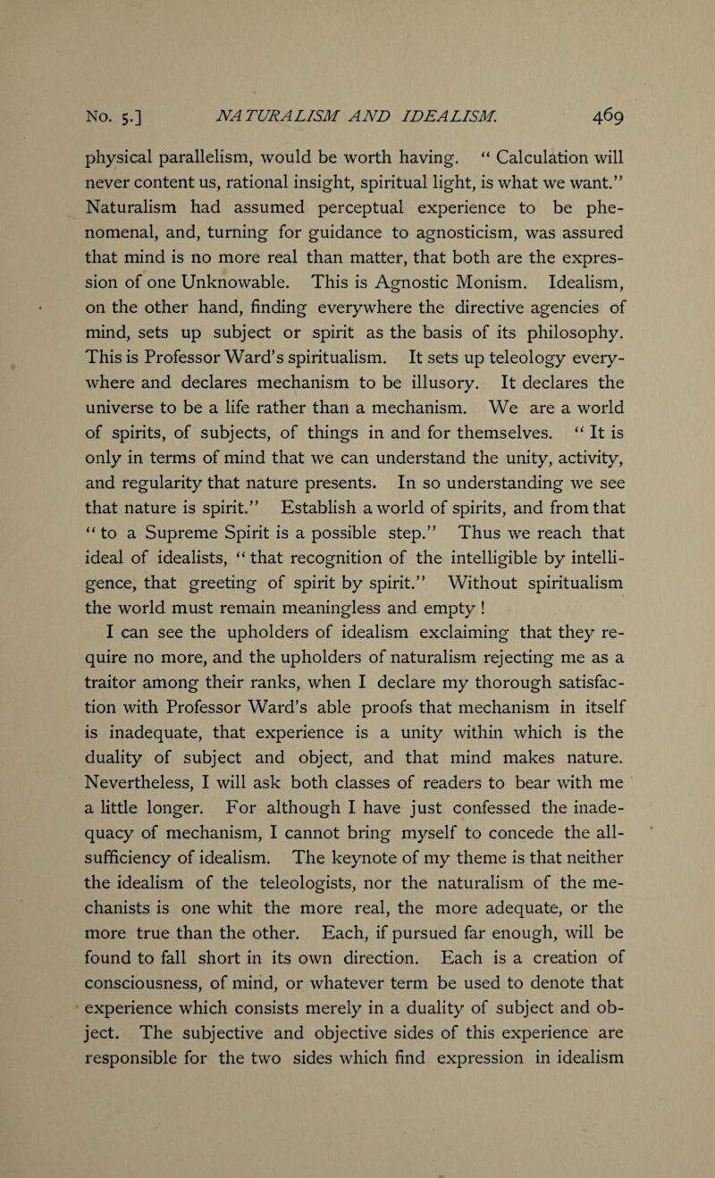 physical parallelism, would be worth having. “ Calculation will never content us, rational insight, spiritual light, is what we want.” Naturalism had assumed perceptual experience to be phe¬ nomenal, and, turning for guidance to agnosticism, was assured that mind is no more real than matter, that both are the expres¬ sion of one Unknowable. This is Agnostic Monism. Idealism, on the other hand, finding everywhere the directive agencies of mind, sets up subject or spirit as the basis of its philosophy. This is Professor Ward’s spiritualism. It sets up teleology every¬ where and declares mechanism to be illusory. It declares the universe to be a life rather than a mechanism. We are a world of spirits, of subjects, of things in and for themselves. “ It is only in terms of mind that we can understand the unity, activity, and regularity that nature presents. In so understanding we see that nature is spirit.” Establish a world of spirits, and from that “ to a Supreme Spirit is a possible step.” Thus we reach that ideal of idealists, “ that recognition of the intelligible by intelli¬ gence, that greeting of spirit by spirit.” Without spiritualism the world must remain meaningless and empty ! I can see the upholders of idealism exclaiming that they re¬ quire no more, and the upholders of naturalism rejecting me as a traitor among their ranks, when I declare my thorough satisfac¬ tion with Professor Ward’s able proofs that mechanism in itself is inadequate, that experience is a unity within which is the duality of subject and object, and that mind makes nature. Nevertheless, I will ask both classes of readers to bear with me a little longer. For although I have just confessed the inade¬ quacy of mechanism, I cannot bring myself to concede the all- sufficiency of idealism. The keynote of my theme is that neither the idealism of the teleologists, nor the naturalism of the me¬ chanists is one whit the more real, the more adequate, or the more true than the other. Each, if pursued far enough, will be found to fall short in its own direction. Each is a creation of consciousness, of mind, or whatever term be used to denote that experience which consists merely in a duality of subject and ob¬ ject. The subjective and objective sides of this experience are responsible for the two sides which find expression in idealism