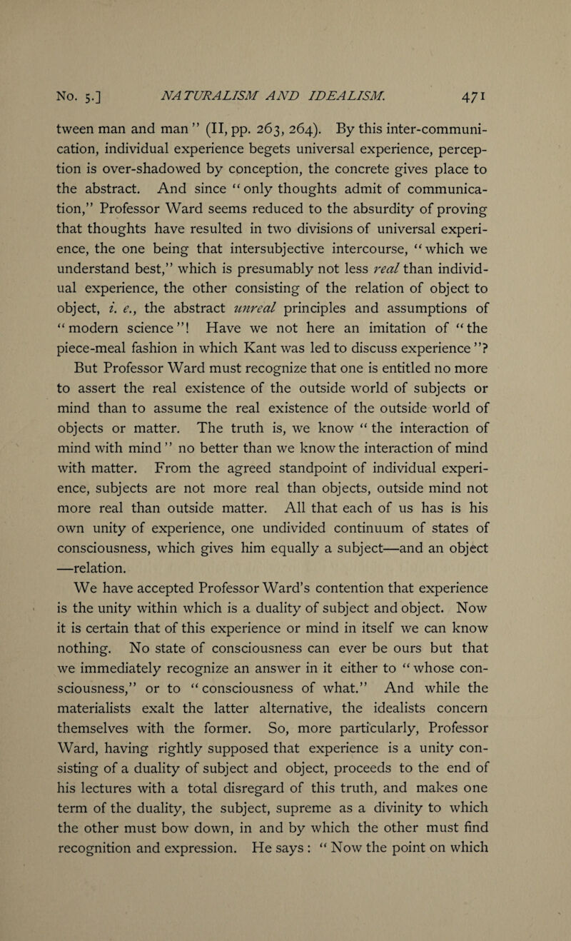 tween man and man ” (II, pp. 263, 264). By this inter-communi¬ cation, individual experience begets universal experience, percep¬ tion is over-shadowed by conception, the concrete gives place to the abstract. And since “ only thoughts admit of communica¬ tion,” Professor Ward seems reduced to the absurdity of proving that thoughts have resulted in two divisions of universal experi¬ ence, the one being that intersubjective intercourse, “which we understand best,” which is presumably not less real than individ¬ ual experience, the other consisting of the relation of object to object, i. e., the abstract tinreal principles and assumptions of “modern science”! Have we not here an imitation of “the piece-meal fashion in which Kant was led to discuss experience ”? But Professor Ward must recognize that one is entitled no more to assert the real existence of the outside world of subjects or mind than to assume the real existence of the outside world of objects or matter. The truth is, we know “ the interaction of mind with mind ” no better than we know the interaction of mind with matter. From the agreed standpoint of individual experi¬ ence, subjects are not more real than objects, outside mind not more real than outside matter. All that each of us has is his own unity of experience, one undivided continuum of states of consciousness, which gives him equally a subject—and an object —relation. We have accepted Professor Ward’s contention that experience is the unity within which is a duality of subject and object. Now it is certain that of this experience or mind in itself we can know nothing. No state of consciousness can ever be ours but that we immediately recognize an answer in it either to “ whose con¬ sciousness,” or to “consciousness of what.” And while the materialists exalt the latter alternative, the idealists concern themselves with the former. So, more particularly, Professor Ward, having rightly supposed that experience is a unity con¬ sisting of a duality of subject and object, proceeds to the end of his lectures with a total disregard of this truth, and makes one term of the duality, the subject, supreme as a divinity to which the other must bow down, in and by which the other must find recognition and expression. He says : “ Now the point on which