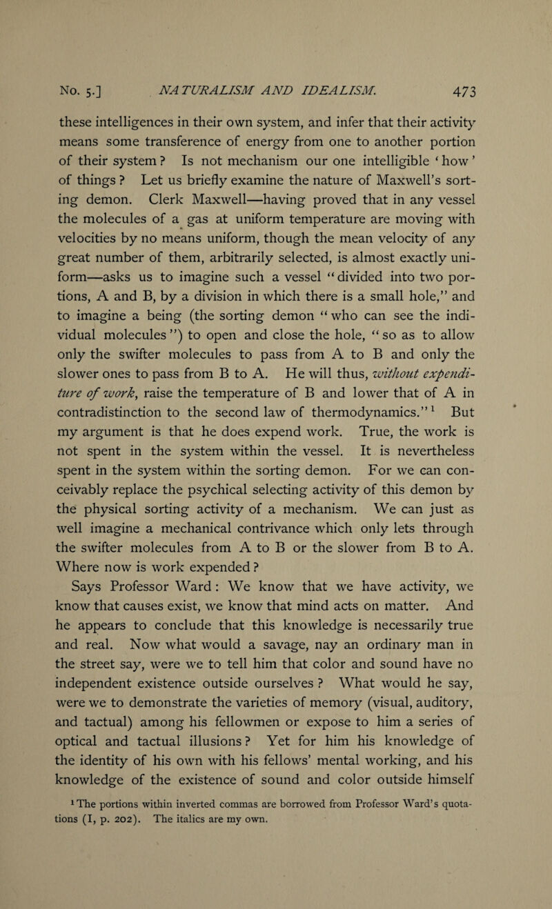 these intelligences in their own system, and infer that their activity means some transference of energy from one to another portion of their system ? Is not mechanism our one intelligible ‘ how ’ of things ? Let us briefly examine the nature of Maxwell’s sort¬ ing demon. Clerk Maxwell—having proved that in any vessel the molecules of a gas at uniform temperature are moving with velocities by no means uniform, though the mean velocity of any great number of them, arbitrarily selected, is almost exactly uni¬ form—asks us to imagine such a vessel “ divided into two por¬ tions, A and B, by a division in which there is a small hole,” and to imagine a being (the sorting demon “ who can see the indi¬ vidual molecules”) to open and close the hole, “so as to allow only the swifter molecules to pass from A to B and only the slower ones to pass from B to A. He will thus, without expendi¬ ture of work, raise the temperature of B and lower that of A in contradistinction to the second law of thermodynamics.”1 But my argument is that he does expend work. True, the work is not spent in the system within the vessel. It is nevertheless spent in the system within the sorting demon. For we can con¬ ceivably replace the psychical selecting activity of this demon by the physical sorting activity of a mechanism. We can just as well imagine a mechanical contrivance which only lets through the swifter molecules from A to B or the slower from B to A. Where now is work expended ? Says Professor Ward: We know that we have activity, we know that causes exist, we know that mind acts on matter. And he appears to conclude that this knowledge is necessarily true and real. Now what would a savage, nay an ordinary man in the street say, were we to tell him that color and sound have no independent existence outside ourselves ? What would he say, were we to demonstrate the varieties of memory (visual, auditory, and tactual) among his fellowmen or expose to him a series of optical and tactual illusions? Yet for him his knowledge of the identity of his own with his fellows’ mental working, and his knowledge of the existence of sound and color outside himself 1 The portions within inverted commas are borrowed from Professor Ward’s quota¬ tions (I, p. 202). The italics are my own.