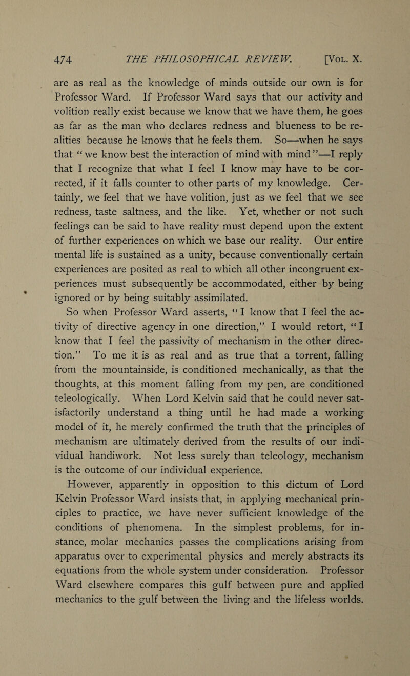 are as real as the knowledge of minds outside our own is for Professor Ward. If Professor Ward says that our activity and volition really exist because we know that we have them, he goes as far as the man who declares redness and blueness to be re¬ alities because he knows that he feels them. So—when he says that “ we know best the interaction of mind with mind ”—I reply that I recognize that what I feel I know may have to be cor¬ rected, if it falls counter to other parts of my knowledge. Cer¬ tainly, we feel that we have volition, just as we feel that we see redness, taste saltness, and the like. Yet, whether or not such feelings can be said to have reality must depend upon the extent of further experiences on which we base our reality. Our entire mental life is sustained as a unity, because conventionally certain experiences are posited as real to which all other incongruent ex¬ periences must subsequently be accommodated, either by being ignored or by being suitably assimilated. So when Professor Ward asserts, “ I know that I feel the ac¬ tivity of directive agency in one direction,” I would retort, “ I know that I feel the passivity of mechanism in the other direc¬ tion.” To me it is as real and as true that a torrent, falling from the mountainside, is conditioned mechanically, as that the thoughts, at this moment falling from my pen, are conditioned teleologically. When Lord Kelvin said that he could never sat¬ isfactorily understand a thing until he had made a working model of it, he merely confirmed the truth that the principles of mechanism are ultimately derived from the results of our indi¬ vidual handiwork. Not less surely than teleology, mechanism is the outcome of our individual experience. However, apparently in opposition to this dictum of Lord Kelvin Professor Ward insists that, in applying mechanical prin¬ ciples to practice, we have never sufficient knowledge of the conditions of phenomena. In the simplest problems, for in¬ stance, molar mechanics passes the complications arising from apparatus over to experimental physics and merely abstracts its equations from the whole system under consideration. Professor Ward elsewhere compares this gulf between pure and applied mechanics to the gulf between the living and the lifeless worlds.