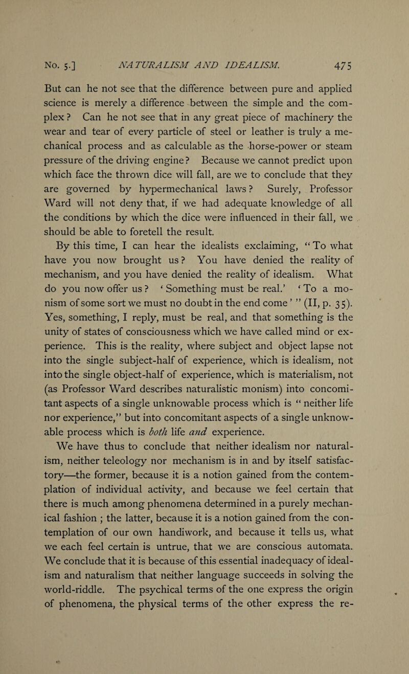 But can he not see that the difference between pure and applied science is merely a difference between the simple and the com¬ plex ? Can he not see that in any great piece of machinery the wear and tear of every particle of steel or leather is truly a me¬ chanical process and as calculable as the horse-power or steam pressure of the driving engine? Because we cannot predict upon which face the thrown dice will fall, are we to conclude that they are governed by hypermechanical laws ? Surely, Professor Ward will not deny that, if we had adequate knowledge of all the conditions by which the dice were influenced in their fall, we should be able to foretell the result. By this time, I can hear the idealists exclaiming, “To what have you now brought us? You have denied the reality of mechanism, and you have denied the reality of idealism. What do you now offer us ? ‘ Something must be real.’ i To a mo¬ nism of some sort we must no doubt in the end come ’ ” (II, p. 3 5). Yes, something, I reply, must be real, and that something is the unity of states of consciousness which we have called mind or ex¬ perience. This is the reality, where subject and object lapse not into the single subject-half of experience, which is idealism, not into the single object-half of experience, which is materialism, not (as Professor Ward describes naturalistic monism) into concomi¬ tant aspects of a single unknowable process which is “ neither life nor experience,” but into concomitant aspects of a single unknow¬ able process which is both life and experience. We have thus to conclude that neither idealism nor natural¬ ism, neither teleology nor mechanism is in and by itself satisfac¬ tory—the former, because it is a notion gained from the contem¬ plation of individual activity, and because we feel certain that there is much among phenomena determined in a purely mechan¬ ical fashion ; the latter, because it is a notion gained from the con¬ templation of our own handiwork, and because it tells us, what we each feel certain is untrue, that we are conscious automata. We conclude that it is because of this essential inadequacy of ideal¬ ism and naturalism that neither language succeeds in solving the world-riddle. The psychical terms of the one express the origin of phenomena, the physical terms of the other express the re-