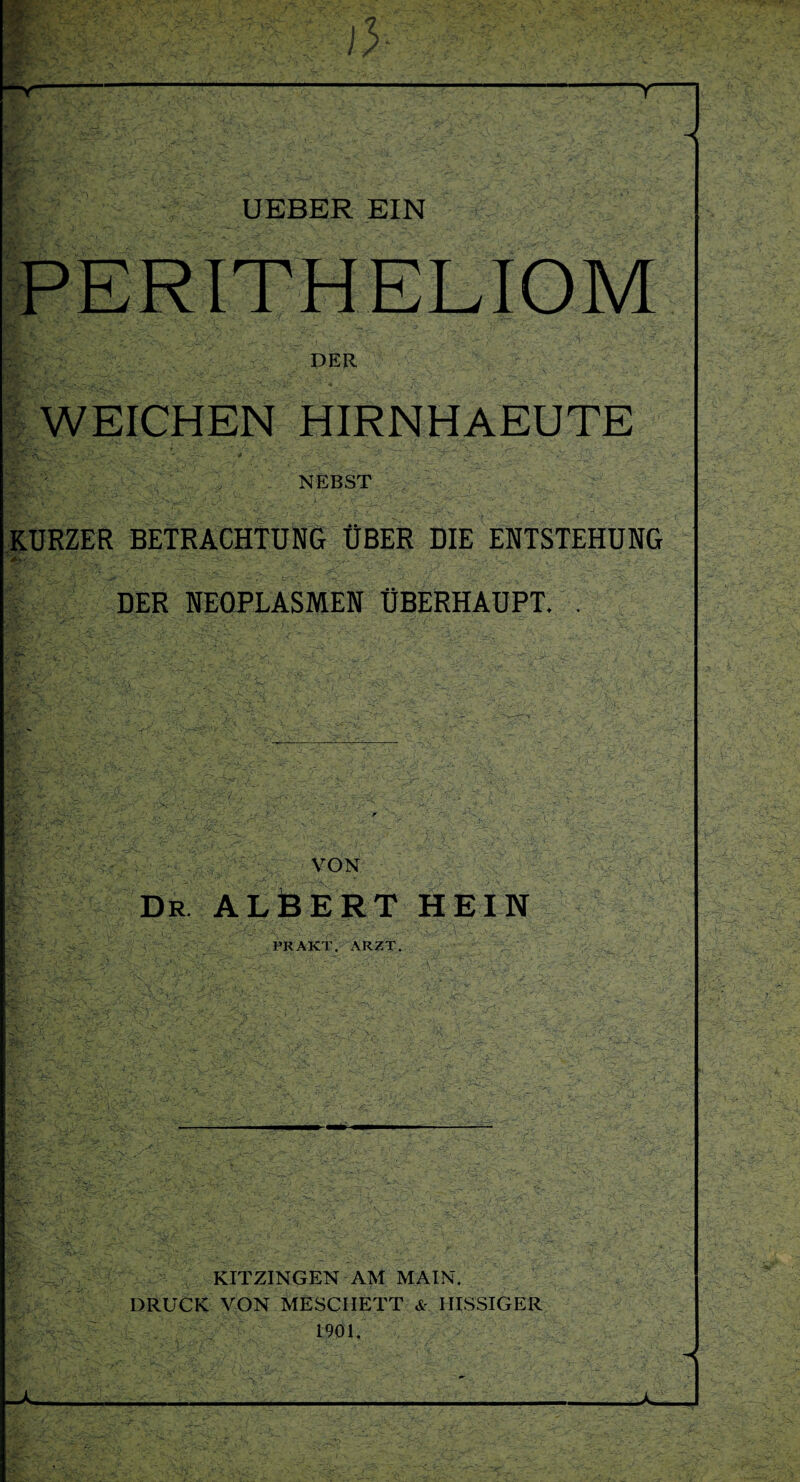 r > UEBER EIN PERITHELIOM DER WEICHEN HIRNHAEUTE NEBST KURZER BETRACHTUNG ÜBER DIE ENTSTEHUNG  -v-V\ j- • *x> ' -L ‘ -v ' Ä-.v,' W/ *' T . DER NEOPLASMEN ÜBERHAUPT. . :•><- VON Dr. ALBERT HEIN PRAKT. ARZT. KITZINGEN AM MAIN. DRUCK VON MESCIIETT & IIISSIGER 1901.