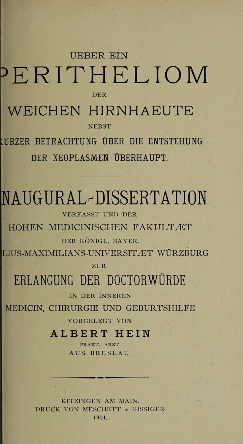 UEBER EIN PERITHELIOM DER WEICHEN HIRNHAEUTE NEBST LURZER BETRACHTUNG ÜBER DIE ENTSTEHUNG DER NEOPLASMEN ÜBERHAUPT. RAUGTJRAL DISSERTATION VERFASST UND DER HOHEN MEDICINISCHEN FAKULTÄT DER KÖNIGL. BAYER. LIUS-MAXIMILIANS-UNIVERSITLET WÜRZBURG ZUR ERLANGUNG DER DOCTORWÜRDE IN DER INNEREN MEDICIN, CHIRURGIE UND GEBURTSHILFE VORGELEGT VON ■ ' ALBERT HEIN PRAKT. ARZT AUS BRESLAU. KITZINGEN AM MAIN. DRUCK VON MESCHETT & BISSIGER 1901.