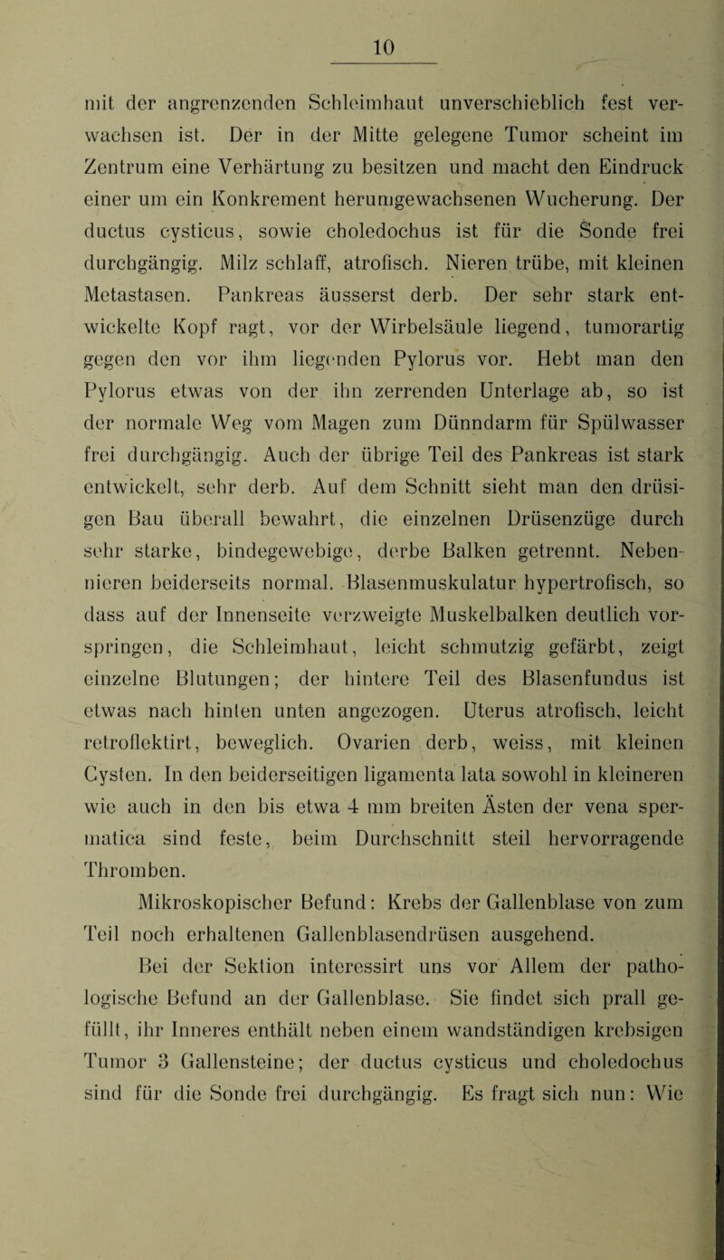 mit der angrenzenden Schleimhaut unverschieblich fest ver¬ wachsen ist. Der in der Mitte gelegene Tumor scheint im Zentrum eine Verhärtung zu besitzen und macht den Eindruck > einer um ein Konkrement herumgewachsenen Wucherung. Der ductus cysticus, sowie choledochus ist für die Sonde frei durchgängig. Milz schlaff, atrofisch. Nieren trübe, mit kleinen Metastasen. Pankreas äusserst derb. Der sehr stark ent¬ wickelte Kopf ragt, vor der Wirbelsäule liegend, tumorartig gegen den vor ihm liegenden Pylorus vor. Hebt man den Pylorus etwas von der ihn zerrenden Unterlage ab, so ist der normale Weg vom Magen zum Dünndarm für Spülwasser frei durchgängig. Auch der übrige Teil des Pankreas ist stark entwickelt, sehr derb. Auf dem Schnitt sieht man den drüsi¬ gen Bau überall bewahrt, die einzelnen Drüsenzüge durch sehr starke, bindegewebige, derbe Balken getrennt. Neben¬ nieren beiderseits normal. Blasenmuskulatur hypertrofisch, so dass auf der Innenseite verzweigte Muskelbalken deutlich vor¬ springen, die Schleimhaut, leicht schmutzig gefärbt, zeigt einzelne Blutungen; der hintere Teil des Blasenfundus ist etwas nach hinten unten angezogen. Uterus atrofisch, leicht retroflektirt, beweglich. Ovarien derb, weiss, mit kleinen Cysten. In den beiderseitigen ligamenta lata sowohl in kleineren wie auch in den bis etwa 4 mm breiten Ästen der vena sper- matica sind feste, beim Durchschnitt steil hervorragende Thromben. Mikroskopischer Befund: Krebs der Gallenblase von zum Teil noch erhaltenen Gallenblasendrüsen ausgehend. Bei der Sektion interessirt uns vor Allem der patho¬ logische Befund an der Gallenblase. Sie findet sich prall ge¬ füllt, ihr Inneres enthält neben einem wandständigen krebsigen Tumor 3 Gallensteine; der ductus cysticus und choledochus sind für die Sonde frei durchgängig. Es fragt sich nun: Wie