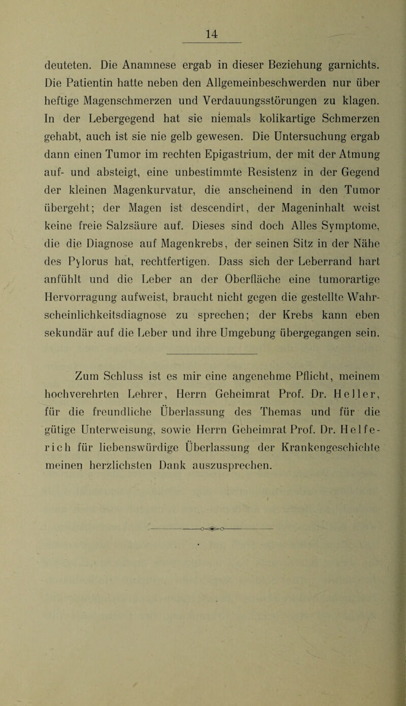 deuteten. Die Anamnese ergab in dieser Beziehung garnichts. Die Patientin hatte neben den Allgemeinbeschwerden nur über heftige Magenschmerzen und Verdauungsstörungen zu klagen. In der Lebergegend hat sie niemals kolikartige Schmerzen gehabt, auch ist sie nie gelb gewesen. Die Untersuchung ergab dann einen Tumor im rechten Epigastrium, der mit der Atmung auf- und absteigt, eine unbestimmte Resistenz in der Gegend der kleinen Magenkurvatur, die anscheinend in den Tumor übergeht; der Magen ist descendirt, der Mageninhalt weist keine freie Salzsäure auf. Dieses sind doch Alles Symptome, die die Diagnose auf Magenkrebs, der seinen Sitz in der Nähe des P^lorus hat, rechtfertigen. Dass sich der Leberrand hart anfühlt und die Leber an der Oberfläche eine tumorartige Hervorragung auf weist, braucht nicht gegen die gestellte Wahr¬ scheinlichkeitsdiagnose zu sprechen; der Krebs kann eben sekundär auf die Leber und ihre Umgebung übergegangen sein. Zum Schluss ist es mir eine angenehme Pflicht, meinem hochverehrten Lehrer, Herrn Geheimrat Prof. Dr. Heller, für die freundliche Überlassung des Themas und für die gütige Unterweisung, sowie Herrn Geheimrat Prof. Dr. Helfe- rich für liebenswürdige Überlassung der Krankengeschichte meinen herzlichsten Dank auszusprechen.